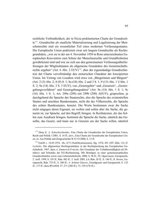 95
rechtliche Verbindlichkeit, der in Nizza proklamierten Charta der Grundrech-
te173
. Grundrechte als staatliche Materialisierung und Legalisierung der Men-
schenrechte sind ein wesentlicher Teil eines modernen Verfassungsstaates.
Die Europäische Union praktiziert zwar seit langem Grundrechte als Rechts-
grundsätze, „wie sie in der am 4. November 1950 in Rom unterzeichneten Eu-
ropäischen Konvention zum Schutz der Menschenrechte und Grundfreiheiten
gewährleistet sind und wie sie sich aus den gemeinsamen Verfassungsüberlie-
ferungen der Mitgliedstaaten als allgemeine Grundsätze des Gemeinschafts-
rechts ergeben“ (Art. 6 Abs. 2 EUV)174
, aber der eigenständige Grundrechte-
text der Charta vervollständigt den unitarischen Charakter der konzipierten
Union. Im Vertrag von Lissabon wird etwa von „Bürgerinnen und Bürgern“
(Art. 2 (3) Abs. 2; 8 (9) S. 1; 8a (10) Abs. 2 und 3 S. 1; 9 (13) Abs. 1 UAbs. 1
S. 2; 9a (14) Abs. 2 S. 3 EUV), von „Gesetzgeber“ und „Gesetzen“, „Gesetz-
gebungsverfahren“ und Gesetzgebungsakten“ (Art. 9a (14) Abs. 1 S. 1; 9c
(16) Abs. 1 S. 1; Art. 249a (289) mit 249b (290) AEUV), gesprochen, ja
durchgehend die Sprache des Staatsrechts, also die Sprache des existentiellen
Staates und unechten Bundesstaates, nicht die des Völkerrechts, die Sprache
des echten Bundesstaates, benutzt. Die Worte bestimmen zwar die Sache
nicht entgegen deren Eigenart, sie wollen und sollen aber die Sache, die ge-
meint ist, zur Sprache, auf den Begriff, bringen. In Rechtstexten, die das Sol-
len zum Ausdruck bringen, bestimmt die Sprache die Sache, nämlich das Ge-
sollte, das Gesetz, und kann nur in Grenzen um der Sache willen, nämlich
173
Dazu K. A. Schachtschneider, Eine Charta der Grundrechte der Europäischen Union,
Recht und Politik 1/2001, S. 16 ff.; ders., Eine Charta der Grundrechte der Europäischen Uni-
on, in: Aus Politik und Zeitgeschichte B 52-53/2000, S. 13 ff.
174
EuGH v. 14.05.1974 - Rs. 4/73 (Nold/Kommission), Slg. 1974, 491 (507, Rdn. 13); H.
Lecheler, Die allgemeinen Rechtsgrundsätze in der Rechtsprechung des Europäischen Ge-
richtshofs, 1967; dazu A. Emmerich-Fritsche, Der Grundsatz der Verhältnismäßigkeit als Di-
rektive und Schranke der EG-Rechtsetzung. Mit Beiträgen zu einer gemeineuropäischen
Grundrechtslehre sowie zum Lebensmittelrecht, 2000, S. 96 ff.; Th. Oppermann, Europarecht,
2. Aufl. 1999, S. 185 ff., Rdn. 482 ff., 3. Aufl. 2005, § 6, Rdn. 26 ff., S. 146 ff.; R. Streinz, Eu-
roparecht, Rdn. 753 ff., S. 280 ff.; A. Schmitt Glaeser, Grundgesetz und Europarecht, S. 125
ff., 137 ff.; dazu BVerfGE 37, 271 (280 ff.); 73, 339 (376 ff.).
 