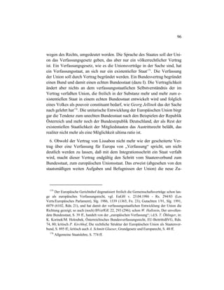 96
wegen des Rechts, umgedeutet werden. Die Sprache des Staates soll der Uni-
on das Verfassungsgesetz geben, das aber nur ein völkerrechtlicher Vertrag
ist. Ein Verfassungsgesetz, wie es die Unionsverträge in der Sache sind, hat
ein Verfassungsstaat, an sich nur ein existentieller Staat175
. Die Verfassung
der Union soll durch Vertrag begründet werden. Ein Bundesvertrag begründet
einen Bund und damit einen echten Bundesstaat (dazu I). Die Vertraglichkeit
ändert aber nichts an dem verfassungsstaatlichen Selbstverständnis der im
Vertrag verfaßten Union, die freilich in der Substanz mehr und mehr zum e-
xistentiellen Staat in einem echten Bundesstaat entwickelt wird und folglich
eines Volkes als pouvoir constituant bedarf, wie Georg Jellinek das der Sache
nach gelehrt hat176
. Die unitarische Entwicklung der Europäischen Union birgt
gar die Tendenz zum unechten Bundesstaat nach den Beispielen der Republik
Österreich und mehr noch der Bundesrepublik Deutschland, der als Rest der
existentiellen Staatlichkeit der Mitgliedstaaten das Austrittsrecht beläßt, das
realiter nicht mehr als eine Möglichkeit ultima ratio ist.
6. Obwohl der Vertrag von Lissabon nicht mehr wie der gescheiterte Ver-
trag über eine Verfassung für Europa von „Verfassung“ spricht, um nicht
deutlich werden zu lassen, daß mit dem Integrationsschritt ein Staat verfaßt
wird, macht dieser Vertrag endgültig den Schritt vom Staatenverbund zum
Bundesstaat, zum europäischen Unionsstaat. Das erweist (abgesehen von den
staatsmäßigen weiten Aufgaben und Befugnissen der Union) die neue Zu-
175
Der Europäische Gerichtshof dogmatisiert freilich die Gemeinschaftsverträge schon lan-
ge als europäisches Verfassungsrecht, vgl. EuGH v. 23.04.1986 - Rs. 294/83 (Les
Verts/Europäisches Parlament), Slg. 1986, 1339 (1365, Fn. 23); Gutachten 1/91, Slg. 1991,
6079 (6102, Rdn. 21), und hat damit der verfassungsstaatlichen Entwicklung der Union die
Richtung gezeigt; so auch (noch) BVerfGE 22, 293 (296); schon W. Hallstein, Der unvollen-
dete Bundesstaat, S. 39 ff., handelt von der „europäischen Verfassung“; i.d.S. T. Öhlinger, in:
K. Korinek/M. Holoubek, Österreichisches Bundesverfassungsrecht, EU-BeitrittsBVG, Rdn.
74, 80; kritisch P. Kirchhof, Die rechtliche Struktur der Europäischen Union als Staatenver-
bund, S. 895 ff.; kritisch auch A. Schmitt Glaeser, Grundgesetz und Europarecht, S. 48 ff.
176
Allgemeine Staatslehre, S. 774 ff.
 