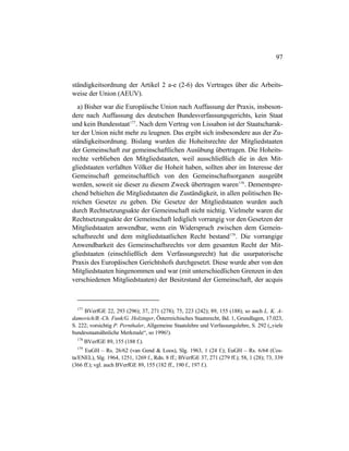 97
ständigkeitsordnung der Artikel 2 a-e (2-6) des Vertrages über die Arbeits-
weise der Union (AEUV).
a) Bisher war die Europäische Union nach Auffassung der Praxis, insbeson-
dere nach Auffassung des deutschen Bundesverfassungsgerichts, kein Staat
und kein Bundesstaat177
. Nach dem Vertrag von Lissabon ist der Staatscharak-
ter der Union nicht mehr zu leugnen. Das ergibt sich insbesondere aus der Zu-
ständigkeitsordnung. Bislang wurden die Hoheitsrechte der Mitgliedstaaten
der Gemeinschaft zur gemeinschaftlichen Ausübung übertragen. Die Hoheits-
rechte verblieben den Mitgliedstaaten, weil ausschließlich die in den Mit-
gliedstaaten verfaßten Völker die Hoheit haben, sollten aber im Interesse der
Gemeinschaft gemeinschaftlich von den Gemeinschaftsorganen ausgeübt
werden, soweit sie dieser zu diesem Zweck übertragen waren178
. Dementspre-
chend behielten die Mitgliedstaaten die Zuständigkeit, in allen politischen Be-
reichen Gesetze zu geben. Die Gesetze der Mitgliedstaaten wurden auch
durch Rechtsetzungsakte der Gemeinschaft nicht nichtig. Vielmehr waren die
Rechtsetzungsakte der Gemeinschaft lediglich vorrangig vor den Gesetzen der
Mitgliedstaaten anwendbar, wenn ein Widerspruch zwischen dem Gemein-
schaftsrecht und dem mitgliedstaatlichen Recht bestand179
. Die vorrangige
Anwendbarkeit des Gemeinschaftsrechts vor dem gesamten Recht der Mit-
gliedstaaten (einschließlich dem Verfassungsrecht) hat die usurpatorische
Praxis des Europäischen Gerichtshofs durchgesetzt. Diese wurde aber von den
Mitgliedstaaten hingenommen und war (mit unterschiedlichen Grenzen in den
verschiedenen Mitgliedstaaten) der Besitzstand der Gemeinschaft, der acquis
177
BVerfGE 22, 293 (296); 37, 271 (278); 75, 223 (242); 89, 155 (188); so auch L. K. A-
damovich/B.-Ch. Funk/G. Holzinger, Österreichisches Staatsrecht, Bd. 1, Grundlagen, 17.023,
S. 222; vorsichtig P. Pernthaler, Allgemeine Staatslehre und Verfassungslehre, S. 292 („viele
bundesstaatsähnliche Merkmale“, so 1996!).
178
BVerfGE 89, 155 (188 f.).
179
EuGH – Rs. 26/62 (van Gend & Loos), Slg. 1963, 1 (24 f.); EuGH – Rs. 6/64 (Cos-
ta/ENEL), Slg. 1964, 1251, 1269 f., Rdn. 8 ff.; BVerfGE 37, 271 (279 ff.); 58, 1 (28); 73, 339
(366 ff.); vgl. auch BVerfGE 89, 155 (182 ff., 190 f., 197 f.).
 