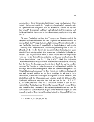 98
communitaire. Diese Gemeinschaftsrechtslage wurde im allgemeinen (frag-
würdig) als Supranationalität der Europäischen Gemeinschaft verstanden, die-
se Supranationalität aber gerade nicht als Bundesstaat, sondern als ein Staa-
tenverbund180
dogmatisiert, wohl nur, weil jedenfalls in Österreich und auch
in Deutschland die Integration in einen Bundesstaat grundgesetzwidrig wäre
und ist.
Die neue Zuständigkeitsteilung des Vertrages von Lissabon schließt die
Dogmatik vom Staatenverbund aus. Die Dogmatik des Bundesstaates ist un-
ausweichlich. Der Vertrag über die Arbeitsweise der Union unterscheidet in
Art. 2 a (2) Abs. 1 und Abs. 2 „ausschließliche Zuständigkeiten“ und „geteilte
Zuständigkeiten“, abgesehen von Koordinierungszuständigkeiten in Art. 2 d
(5) und Art. 2 e (6). Im Bereich der ausschließlichen Zuständigkeiten „kann
nur die Union gesetzgeberisch tätig werden und verbindliche Rechtsakte er-
lassen“. „Die Mitgliedstaaten dürfen in einem solchen Fall nur tätig werden,
wenn sie von der Union hierzu ermächtigt werden, oder um Rechtsakte der
Union durchzuführen“ (Art. 2 a (2) Abs. 1 AEUV). Nach dem eindeutigen
Wortlaut verlieren die Mitgliedstaaten im Bereich ausschließlicher Zuständig-
keit der Union ihre Gesetzgebungshoheit, die sie durch den Vertrag von Lis-
sabon auf die Europäische Union übertragen. Jedenfalls dadurch wird über die
bisherige bundesstaatliche Integration hinaus ein Bundesstaat begründet. Die
Mitgliedstaaten verlieren einen Teil ihrer Hoheit, d.h. sie können Staatsgewalt
nur noch insoweit ausüben, als sie ihnen verblieben ist, wie das in einem
Bundesstaat, in dem die Ausübung der Staatsgewalt zwischen dem Bund, dem
Zentralstaat, und den Gliedstaaten, den Ländern, geteilt ist, üblich ist. Das
Recht geht nicht mehr insgesamt vom Volk aus, wie das Art. 1 S. 2 B-VG
(„Das Recht geht vom Volke aus.“) vorschreibt, sondern in dem zur aus-
schließlichen Zuständigkeit der Union übertragenen Bereich von der Union.
Das entspricht einer „autonomen“ Rechtsordnung der Gemeinschaft, von der
der Europäische Gerichtshof vom Beginn seiner Judikatur ausgeht, die aber
mangels originärer Hoheit keine Grundlage hat und im Maastricht-Urteil vom
180
So BVerfGE 89, 155 (184, 186, 188 ff.).
 