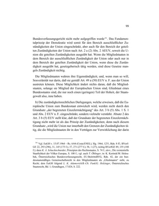 99
Bundesverfassungsgericht nicht mehr aufgegriffen wurde181
. Das Fundamen-
talprinzip der Demokratie wird somit für den Bereich ausschließlicher Zu-
ständigkeiten der Union eingeschränkt, aber auch für den Bereich der geteil-
ten Zuständigkeiten der Union nach Art. 2 a (2) Abs. 2 AEUV, soweit die U-
nion die geteilten Zuständigkeiten ausgeübt hat. Wenn die Mitgliedstaaten in
dem Bereich der ausschließlichen Zuständigkeit der Union oder auch nur in
dem Bereich der geteilten Zuständigkeit der Union, wenn diese die Zustän-
digkeit ausgeübt hat, gesetzgeberisch tätig werden, sind diese Gesetze man-
gels Zuständigkeit nichtig.
Die Mitgliedstaaten wahren ihre Eigenständigkeit, und, wenn man so will,
Souveränität nur darin, daß sie gemäß Art. 49 a (50) EUV n. F. aus der Union
austreten können. Diese Möglichkeit ändert nichts daran, daß die Mitglied-
staaten, solange sie Mitglied der Europäischen Union sind, Gliedstaat eines
Bundesstaates sind, die nur noch einen (geringen) Teil der Hoheit, der Staats-
gewalt also, inne haben.
b) Die zuständigkeitsrechtlichen Darlegungen, welche erweisen, daß die Eu-
ropäische Union zum Bundesstaat entwickelt wird, werden nicht durch den
Grundsatz „der begrenzten Einzelermächtigung“ des Art. 3 b (5) Abs. 1 S. 1
und Abs. 2 EUV n. F. eingeschränkt, sondern vielmehr verstärkt. Absatz 2 des
Art. 3 b (5) EUV stellt klar, daß der Grundsatz der begrenzten Einzelermäch-
tigung nicht mehr ist als das Prinzip der Zuständigkeiten; denn nach diesem
Grundsatz „wird die Union nur innerhalb den Grenzen der Zuständigkeiten tä-
tig, die die Mitgliedstaaten ihr in den Verträgen zur Verwirklichung der darin
181
Vgl. EuGH v. 15.07.1964 – Rs. 6/64 (Costa/ENEL), Slg. 1964, 1251, Rdn. 8 ff.; BVerf-
GE 22, 293 (296), 31, 145 (173 f.); 37, 271 (277 f.); 58, 1 (27); richtig BVerfGE 89, 155 (188
f.); dazu K. A. Schachtschneider, Prinzipien des Rechtsstaates, S. 74 f.; ders., Die existentielle
Staatlichkeit der Völker Europas, S. 100 f.; vgl. auch T. Öhlinger, in: K. Korinek/M. Holou-
bek, Österreichisches Bundesverfassungsrecht, EU-BeitrittsBVG, Rdn. 42, der ein bun-
desstaatsmäßiges Gemeinschaftsrecht in den Mitgliedstaaten als „Gliedstaaten“ sieht, zu
Recht; dem EuGH folgend L. K. Adamovich/B.-Ch. Funk/G. Holzinger, Österreichisches
Staatsrecht, Bd. 1, Grundlagen, 17.024, S. 222.
 