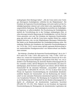 100
niedergelegten Ziele übertragen haben“. „Alle der Union nicht in den Verträ-
gen übertragenen Zuständigkeiten verbleiben bei den Mitgliedstaaten“. Der
Grundsatz der begrenzten Einzelermächtigung wird somit explizit auf den Zu-
ständigkeitsgrundsatz reduziert und verliert damit seine eigenständige verfas-
sungsrechtliche Bedeutung. Daß Zuständigkeitsvorschriften die Zuständigkei-
ten begrenzen, ist selbstverständlich. Die Zwecksetzung der Zuständigkeiten,
nämlich die Verwirklichung der in den Verträgen niedergelegten Ziele, ist
schon deswegen keinerlei Begrenzung der Zuständigkeiten, weil die Ziele der
Union grenzenlos weit sind. Der Grundsatz der begrenzten Einzelermächti-
gung sagt nicht mehr, als daß die Union keine originäre Hoheit hat, sondern
lediglich derivative, also von den Mitgliedstaaten übertragene Hoheitsrechte.
Das ändert an der Bundesstaatlichkeit der Zuständigkeitsordnung nichts. Die
eindeutige Definition des Grundsatzes der begrenzten Einzelermächtigung in
Art. 3 b (5) Abs. 2 EUV erweist erneut, daß der sogenannte Reformvertrag ei-
nen staatsrechtlichen Paradigmenwechsel vom Staatenverbund zum Bundes-
staat vornimmt.
Der bisherige „Grundsatz der begrenzten Einzelermächtigung“, der in Art. 5
EUV und in Art. 5 Abs. 1 EGV, aber auch in Art. 7 Abs. 1 UAbs. 1 EGV ver-
ankert war, wonach die Gemeinschaft „innerhalb der Grenzen der ihr in die-
sem Vertrag zugewiesenen Befugnisse und gesetzten Ziele tätig“ war, war je-
denfalls in der Rechtsprechung des deutschen Bundesverfassungsgerichts da-
hin verstanden worden, daß die Befugnisse der Gemeinschaft, also deren Er-
mächtigungen, derart bestimmt und begrenzt sein müssen, daß die Politik der
Gemeinschaft für die nationalen Parlamente „voraussehbar“ und dadurch
„verantwortbar“ ist (BVerfGE 89, 155 (181, 191 ff.)). In dieser Sicht war das
Prinzip der begrenzten Einzelermächtigung der entscheidende demokratie-
rechtliche Baustein der Gemeinschaft, weil die Rechtsetzung der Gemein-
schaft von den nationalen Parlamenten demokratisch legitimiert wurde, nicht
vom Europäischen Parlament. Die Beteiligung des Europäischen Parlaments
an der Rechtsetzung der Gemeinschaft hat das Bundesverfassungsgericht le-
diglich als „Abstützung“ der demokratischen Legitimation bezeichnet
(BVerfGE 89, 155 (184, 186)). Dadurch war der Grundsatz der begrenzten
Einzelermächtigung der Rettungsanker der demokratischen Legitimation der
 