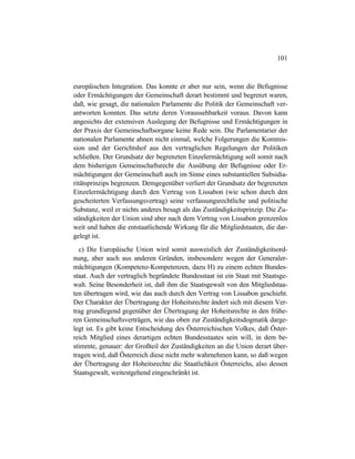 101
europäischen Integration. Das konnte er aber nur sein, wenn die Befugnisse
oder Ermächtigungen der Gemeinschaft derart bestimmt und begrenzt waren,
daß, wie gesagt, die nationalen Parlamente die Politik der Gemeinschaft ver-
antworten konnten. Das setzte deren Voraussehbarkeit voraus. Davon kann
angesichts der extensiven Auslegung der Befugnisse und Ermächtigungen in
der Praxis der Gemeinschaftsorgane keine Rede sein. Die Parlamentarier der
nationalen Parlamente ahnen nicht einmal, welche Folgerungen die Kommis-
sion und der Gerichtshof aus den vertraglichen Regelungen der Politiken
schließen. Der Grundsatz der begrenzten Einzelermächtigung soll somit nach
dem bisherigen Gemeinschaftsrecht die Ausübung der Befugnisse oder Er-
mächtigungen der Gemeinschaft auch im Sinne eines substantiellen Subsidia-
ritätsprinzips begrenzen. Demgegenüber verliert der Grundsatz der begrenzten
Einzelermächtigung durch den Vertrag von Lissabon (wie schon durch den
gescheiterten Verfassungsvertrag) seine verfassungsrechtliche und politische
Substanz, weil er nichts anderes besagt als das Zuständigkeitsprinzip. Die Zu-
ständigkeiten der Union sind aber nach dem Vertrag von Lissabon grenzenlos
weit und haben die entstaatlichende Wirkung für die Mitgliedstaaten, die dar-
gelegt ist.
c) Die Europäische Union wird somit ausweislich der Zuständigkeitsord-
nung, aber auch aus anderen Gründen, insbesondere wegen der Generaler-
mächtigungen (Kompetenz-Kompetenzen, dazu H) zu einem echten Bundes-
staat. Auch der vertraglich begründete Bundesstaat ist ein Staat mit Staatsge-
walt. Seine Besonderheit ist, daß ihm die Staatsgewalt von den Mitgliedstaa-
ten übertragen wird, wie das auch durch den Vertrag von Lissabon geschieht.
Der Charakter der Übertragung der Hoheitsrechte ändert sich mit diesem Ver-
trag grundlegend gegenüber der Übertragung der Hoheitsrechte in den frühe-
ren Gemeinschaftsverträgen, wie das oben zur Zuständigkeitsdogmatik darge-
legt ist. Es gibt keine Entscheidung des Österreichischen Volkes, daß Öster-
reich Mitglied eines derartigen echten Bundesstaates sein will, in dem be-
stimmte, genauer: der Großteil der Zuständigkeiten an die Union derart über-
tragen wird, daß Österreich diese nicht mehr wahrnehmen kann, so daß wegen
der Übertragung der Hoheitsrechte die Staatlichkeit Österreichs, also dessen
Staatsgewalt, weitestgehend eingeschränkt ist.
 