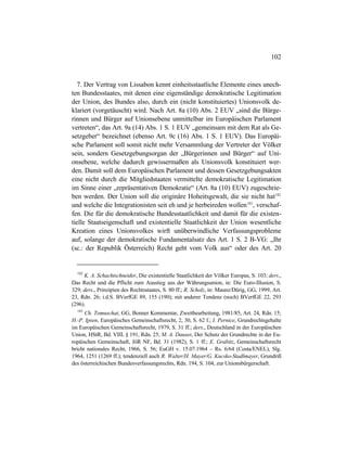 102
7. Der Vertrag von Lissabon kennt einheitsstaatliche Elemente eines unech-
ten Bundesstaates, mit denen eine eigenständige demokratische Legitimation
der Union, des Bundes also, durch ein (nicht konstituiertes) Unionsvolk de-
klariert (vorgetäuscht) wird. Nach Art. 8a (10) Abs. 2 EUV „sind die Bürge-
rinnen und Bürger auf Unionsebene unmittelbar im Europäischen Parlament
vertreten“, das Art. 9a (14) Abs. 1 S. 1 EUV „gemeinsam mit dem Rat als Ge-
setzgeber“ bezeichnet (ebenso Art. 9c (16) Abs. 1 S. 1 EUV). Das Europäi-
sche Parlament soll somit nicht mehr Versammlung der Vertreter der Völker
sein, sondern Gesetzgebungsorgan der „Bürgerinnen und Bürger“ auf Uni-
onsebene, welche dadurch gewissermaßen als Unionsvolk konstituiert wer-
den. Damit soll dem Europäischen Parlament und dessen Gesetzgebungsakten
eine nicht durch die Mitgliedstaaten vermittelte demokratische Legitimation
im Sinne einer „repräsentativen Demokratie“ (Art. 8a (10) EUV) zugeschrie-
ben werden. Der Union soll die originäre Hoheitsgewalt, die sie nicht hat182
und welche die Integrationisten seit eh und je herbeireden wollen183
, verschaf-
fen. Die für die demokratische Bundesstaatlichkeit und damit für die existen-
tielle Staatseigenschaft und existentielle Staatlichkeit der Union wesentliche
Kreation eines Unionsvolkes wirft unüberwindliche Verfassungsprobleme
auf, solange der demokratische Fundamentalsatz des Art. 1 S. 2 B-VG: „Ihr
(sc.: der Republik Österreich) Recht geht vom Volk aus“ oder des Art. 20
182
K. A. Schachtschneider, Die existentielle Staatlichkeit der Völker Europas, S. 103; ders.,
Das Recht und die Pflicht zum Ausstieg aus der Währungsunion, in: Die Euro-Illusion, S.
329; ders., Prinzipien des Rechtsstaates, S. 80 ff.; R. Scholz, in: Maunz/Dürig, GG, 1999, Art.
23, Rdn. 26; i.d.S. BVerfGE 89, 155 (190); mit anderer Tendenz (noch) BVerfGE 22, 293
(296).
183
Ch. Tomuschat, GG, Bonner Kommentar, Zweitbearbeitung, 1981/85, Art. 24, Rdn. 15;
H.-P. Ipsen, Europäisches Gemeinschaftsrecht, 2, 30, S. 62 f.; I. Pernice, Grundrechtsgehalte
im Europäischen Gemeinschaftsrecht, 1979, S. 31 ff.; ders., Deutschland in der Europäischen
Union, HStR, Bd. VIII, § 191, Rdn. 25; M. A. Dauses, Der Schutz der Grundrechte in der Eu-
ropäischen Gemeinschaft, JöR NF, Bd. 31 (1982), S. 1 ff.; E. Grabitz, Gemeinschaftsrecht
bricht nationales Recht, 1966, S. 56; EuGH v. 15.07.1964 – Rs. 6/64 (Costa/ENEL), Slg.
1964, 1251 (1269 ff.); tendenziell auch R. Walter/H. Mayer/G. Kucsko-Stadlmayer, Grundriß
des österreichischen Bundesverfassungsrechts, Rdn. 194, S. 104, zur Unionsbürgerschaft.
 