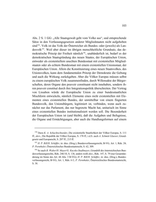 103
Abs. 2 S. 1 GG: „Alle Staatsgewalt geht vom Volke aus“, und entsprechende
Sätze in den Verfassungsgesetzen anderer Mitgliedstaaten nicht aufgehoben
sind184
. Volk ist das Volk der Österreicher als Bundes- oder (jeweils) als Lan-
desvolk185
. Weil aber dieser im übrigen menschheitliche Grundsatz, das de-
mokratische Prinzip der Freiheit nämlich186
, unabänderlich ist, bedarf es der
demokratischen Staatsgründung des neuen Staates, der Europäischen Union,
entweder als existentiellem unechten Bundesstaat mit existentiellen Mitglied-
staaten oder als echtem Bundesstaat mit einem existentiellen Unionsstaat, der
Europäischen Union. Allein die Konstituierung eines neuen Staatsvolkes, des
Unionsvolkes, kann dem fundamentalen Prinzip der Demokratie die Geltung
und auch die Wirkung zurückgeben. Aber die Völker Europas müssen selbst
zu einem europäischen Volk zusammenfinden, durch Willensakte der Bürger-
schaften, deren Organe den pouvoir constituant nicht innehaben, sondern ih-
ren pouvoir constitué durch ihre Integrationspolitik überschreiten. Der Vertrag
von Lissabon würde die Europäische Union zu einer bundesstaatlichen
Mischform entwickeln, nämlich Elemente eines nicht existentiellen mit Ele-
menten eines existentiellen Bundes, der unmittelbar von einem fingierten
Bundesvolk, den Unionsbürgern, legitimiert ist, verbinden, wenn auch zu-
nächst nur das Parlament, das nur begrenzte Macht hat, unitarisch im Sinne
eines existentiellen Bundes institutionalisiert werden soll. Die Besonderheit
der Europäischen Union ist (und bleibt), daß die Aufgaben und Befugnisse,
die Organe und Ermächtigungen, aber auch die Handlungsformen auf einem
184
Dazu K. A. Schachtschneider, Die existentielle Staatlichkeit der Völker Europas, S. 111
ff.; ders., Die Republik der Völker Europas, S. 170 ff.; i.d.S. auch A. Schmitt Glaeser, Grund-
gesetz und Europarecht, S. 207 ff., 215 ff.
185
H. P. Rill/H. Schäffer, in: dies. (Hrsg.), Bundesverfassungsrecht, B-VG, Art. 1, Rdn. 24;
P. Pernthaler, Österreichisches Bundesstaatsrecht, S. 62, 309.
186
So auch R. Walter/H. Mayer/G. Kucsko-Stadlmayer, Grundriß des österreichischen Bun-
desverfassungsrechts, Rdn. 246/10, S. 136, anders wohl dies., Rdn. 147, S. 79 (nur Gesamtän-
derung im Sinne des Art. 44 Abs. 3 B-VG); H. P. Rill/H. Schäffer, in: dies. (Hrsg.), Bundes-
verfassungsrecht, B-VG, Art. 1, Rdn. 6 f.; P. Pernthaler, Österreichisches Bundesstaatsrecht,
S. 38.
 