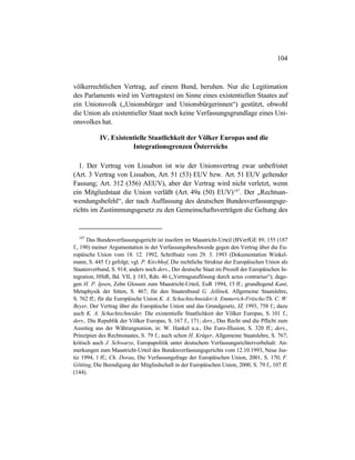 104
völkerrechtlichen Vertrag, auf einem Bund, beruhen. Nur die Legitimation
des Parlaments wird im Vertragstext im Sinne eines existentiellen Staates auf
ein Unionsvolk („Unionsbürger und Unionsbürgerinnen“) gestützt, obwohl
die Union als existentieller Staat noch keine Verfassungsgrundlage eines Uni-
onsvolkes hat.
IV. Existentielle Staatlichkeit der Völker Europas und die
Integrationsgrenzen Österreichs
1. Der Vertrag von Lissabon ist wie der Unionsvertrag zwar unbefristet
(Art. 3 Vertrag von Lissabon, Art. 51 (53) EUV bzw. Art. 51 EUV geltender
Fassung; Art. 312 (356) AEUV), aber der Vertrag wird nicht verletzt, wenn
ein Mitgliedstaat die Union verläßt (Art. 49a (50) EUV)187
. Der „Rechtsan-
wendungsbefehl“, der nach Auffassung des deutschen Bundesverfassungsge-
richts im Zustimmungsgesetz zu den Gemeinschaftsverträgen die Geltung des
187
Das Bundesverfassungsgericht ist insofern im Maastricht-Urteil (BVerfGE 89, 155 (187
f., 190) meiner Argumentation in der Verfassungsbeschwerde gegen den Vertrag über die Eu-
ropäische Union vom 18. 12. 1992, Schriftsatz vom 29. 3. 1993 (Dokumentation Winkel-
mann, S. 445 f.) gefolgt; vgl. P. Kirchhof, Die rechtliche Struktur der Europäischen Union als
Staatenverbund, S. 914; anders noch ders., Der deutsche Staat im Prozeß der Europäischen In-
tegration, HStR, Bd. VII, § 183, Rdn. 46 („Vertragsauflösung durch actus contrarius“); dage-
gen H. P. Ipsen, Zehn Glossen zum Maastricht-Urteil, EuR 1994, 15 ff.; grundlegend Kant,
Metaphysik der Sitten, S. 467; für den Staatenbund G. Jellinek, Allgemeine Staatslehre,
S. 762 ff.; für die Europäische Union K. A. Schachtschneider/A. Emmerich-Fritsche/Th. C. W.
Beyer, Der Vertrag über die Europäische Union und das Grundgesetz, JZ 1993, 758 f.; dazu
auch K. A. Schachtschneider, Die existentielle Staatlichkeit der Völker Europas, S. 101 f.;
ders., Die Republik der Völker Europas, S. 167 f., 171; ders., Das Recht und die Pflicht zum
Ausstieg aus der Währungsunion, in: W. Hankel u.a., Die Euro-Illusion, S. 320 ff.; ders.,
Prinzipien des Rechtsstaates, S. 79 f.; auch schon H. Krüger, Allgemeine Staatslehre, S. 767;
kritisch auch J. Schwarze, Europapolitik unter deutschem Verfassungsrichtervorbehalt: An-
merkungen zum Maastricht-Urteil des Bundesverfassungsgerichts vom 12.10.1993, Neue Jus-
tiz 1994, 1 ff.; Ch. Dorau, Die Verfassungsfrage der Europäischen Union, 2001, S. 170; F.
Götting, Die Beendigung der Mitgliedschaft in der Europäischen Union, 2000, S. 79 f., 107 ff.
(144).
 