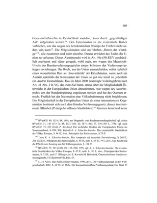 105
Gemeinschaftsrechts in Deutschland anordnet, kann durch „gegenläufigen
Akt“ aufgehoben werden188
. Den Einzelstaaten ist die existentielle Hoheit
verblieben, wie das wegen des demokratischen Prinzips der Freiheit nicht an-
ders sein kann189
. Die Mitgliedstaaten sind und bleiben „Herren der Verträ-
ge“190
, alle zusammen und jeder einzelne. Daraus erwächst das Recht, die U-
nion zu verlassen. Dieses Austrittsrecht wird in Art. 49a (50) EUV ausdrück-
lich anerkannt und näher geregelt, wohl auch, um wegen des Maastricht-
Urteils des Bundesverfassungsgerichts einem Scheitern des Verfassungsver-
trages vorzubeugen. Das Recht, aus der Union auszuscheiden, wahrt rechtlich
einen wesentlichen Rest an ‚Souveränität’ der Einzelstaaten, wenn auch ein
Austritt jedenfalls der Kernstaaten der Union so gut wie irreal ist, jedenfalls
ein Austritt Deutschlands. Das im Jahre 2000 beantragte Volksbegehren nach
Art. 41 Abs. 2 B-VG, das zum Ziel hatte, erneut über die Mitgliedschaft Ös-
terreichs in der Europäischen Union abzustimmen, war wegen des Austritts-
rechts von der Bundesregierung zugelassen worden und hat das Quorum er-
reicht. Freilich hat der Nationalrat eine Volksabstimmung nicht beschlossen.
Die Mitgliedschaft in der Europäischen Union als einer internationalen Orga-
nisation bestimmt sich nach dem Bundes-Verfassungsgesetz, dessen internati-
onale Offenheit (Prinzip der offenen Staatlichkeit)191
Grenzen kennt und keine
188
BVerfGE 89, 155 (184, 190); zur Dogmatik vom Rechtsanwendungsbefehl vgl. schon
BVerfGE 31, 145 (173 f.); 45, 142 (169); 52, 187 (199); 73, 339 (367 f., 375); vgl. auch
BVerfGE 75, 223 (244); P. Kirchhof, Die rechtliche Struktur der Europäischen Union als
Staatenverbund, S. 899, 908; kritisch K. A. Schachtschneider, Die existentielle Staatlichkeit
der Völker Europas, S. 98 ff.; ders., Prinzipien des Rechtsstaates, S.75 ff.
189
Dazu K. A. Schachtschneider, Der Anspruch auf materiale Privatisierung, S. 268 ff.,
291 ff.; ders., Prinzipien des Rechtsstaates, S. 58 ff., insb. S. 69 ff., 79 f.; ders., Das Recht und
die Pflicht zum Ausstieg aus der Währungsunion, S. 314 ff.
190
BVerfGE 75, 223 (242); 89, 155 (190, 199); vgl. K. A. Schachtschneider, Die existen-
tielle Staatlichkeit der Völker Europas, S. 87 ff., insb. S. 103 f.; ders., Prinzipien des Rechts-
staates, S. 75 ff.; auch T. Öhlinger, in: K. Korinek/M. Holoubek, Österreichisches Bundesver-
fassungsrecht, EU-BeitrittsBVG, Rdn. 63.
191
U. Di Fabio, Das Recht offener Staaten, 1996; ders., Der Verfassungsstaat in der Welt-
gesellschaft, 2001, S. 62 ff.; St. Hobe, Der kooperationsoffene Verfassungsstaat, Der Staat 37
 