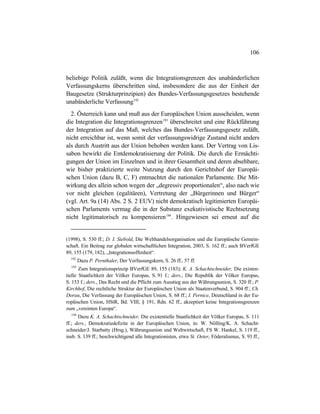 106
beliebige Politik zuläßt, wenn die Integrationsgrenzen des unabänderlichen
Verfassungskerns überschritten sind, insbesondere die aus der Einheit der
Baugesetze (Strukturprinzipien) des Bundes-Verfassungsgesetzes bestehende
unabänderliche Verfassung192
2. Österreich kann und muß aus der Europäischen Union ausscheiden, wenn
die Integration die Integrationsgrenzen193
überschreitet und eine Rückführung
der Integration auf das Maß, welches das Bundes-Verfassungsgesetz zuläßt,
nicht erreichbar ist, wenn somit der verfassungswidrige Zustand nicht anders
als durch Austritt aus der Union behoben werden kann. Der Vertrag von Lis-
sabon bewirkt die Entdemokratisierung der Politik. Die durch die Ermächti-
gungen der Union im Einzelnen und in ihrer Gesamtheit und deren absehbare,
wie bisher praktizierte weite Nutzung durch den Gerichtshof der Europäi-
schen Union (dazu B, C, F) entmachtet die nationalen Parlamente. Die Mit-
wirkung des allein schon wegen der „degressiv proportionalen“, also nach wie
vor nicht gleichen (egalitären), Vertretung der „Bürgerinnen und Bürger“
(vgl. Art. 9a (14) Abs. 2 S. 2 EUV) nicht demokratisch legitimierten Europäi-
schen Parlaments vermag die in der Substanz exekutivistische Rechtsetzung
nicht legitimatorisch zu kompensieren194
. Hingewiesen sei erneut auf die
(1998), S. 530 ff.; D. I. Siebold, Die Welthandelsorganisation und die Europäische Gemein-
schaft. Ein Beitrag zur globalen wirtschaftlichen Integration, 2003, S. 162 ff.; auch BVerfGE
89, 155 (179, 182), „Integrationsoffenheit“.
192
Dazu P. Pernthaler, Der Verfassungskern, S. 26 ff., 57 ff.
193
Zum Integrationsprinzip BVerfGE 89, 155 (183); K. A. Schachtschneider, Die existen-
tielle Staatlichkeit der Völker Europas, S. 91 f.; ders., Die Republik der Völker Europas,
S. 153 f.; ders., Das Recht und die Pflicht zum Ausstieg aus der Währungsunion, S. 320 ff.; P.
Kirchhof, Die rechtliche Struktur der Europäischen Union als Staatenverbund, S. 904 ff.; Ch.
Dorau, Die Verfassung der Europäischen Union, S. 68 ff.; I. Pernice, Deutschland in der Eu-
ropäischen Union, HStR, Bd. VIII, § 191, Rdn. 62 ff., akzeptiert keine Integrationsgrenzen
zum „vereinten Europa“.
194
Dazu K. A. Schachtschneider, Die existentielle Staatlichkeit der Völker Europas, S. 111
ff.; ders., Demokratiedefizite in der Europäischen Union, in: W. Nölling/K. A. Schacht-
schneider/J. Starbatty (Hrsg.), Währungsunion und Weltwirtschaft, FS W. Hankel, S. 119 ff.,
insb. S. 139 ff.; beschwichtigend alle Integrationisten, etwa St. Oeter, Föderalismus, S. 93 ff.,
 