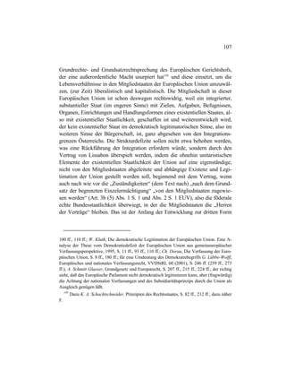 107
Grundrechte- und Grundsatzrechtsprechung des Europäischen Gerichtshofs,
der eine außerordentliche Macht usurpiert hat195
und diese einsetzt, um die
Lebensverhältnisse in den Mitgliedstaaten der Europäischen Union umzuwäl-
zen, (zur Zeit) liberalistisch und kapitalistisch. Die Mitgliedschaft in dieser
Europäischen Union ist schon deswegen rechtswidrig, weil ein integrierter,
substantieller Staat (im engeren Sinne) mit Zielen, Aufgaben, Befugnissen,
Organen, Einrichtungen und Handlungsformen eines existentiellen Staates, al-
so mit existentieller Staatlichkeit, geschaffen ist und weiterentwickelt wird,
der kein existentieller Staat im demokratisch legitimatorischen Sinne, also im
weiteren Sinne der Bürgerschaft, ist, ganz abgesehen von den Integrations-
grenzen Österreichs. Die Strukturdefizite sollen nicht etwa behoben werden,
was eine Rückführung der Integration erfordern würde, sondern durch den
Vertrag von Lissabon überspielt werden, indem die ohnehin unitaristischen
Elemente der existentiellen Staatlichkeit der Union auf eine eigenständige,
nicht von den Mitgliedstaaten abgeleitete und abhängige Existenz und Legi-
timation der Union gestellt werden soll, beginnend mit dem Vertrag, wenn
auch nach wie vor die „Zuständigkeiten“ (dem Text nach) „nach dem Grund-
satz der begrenzten Einzelermächtigung“ „von den Mitgliedstaaten zugewie-
sen werden“ (Art. 3b (5) Abs. 1 S. 1 und Abs. 2 S. 1 EUV), also die föderale
echte Bundesstaatlichkeit überwiegt, in der die Mitgliedstaaten die „Herren
der Verträge“ bleiben. Das ist der Anfang der Entwicklung zur dritten Form
100 ff., 110 ff.; W. Kluth, Die demokratische Legitimation der Europäischen Union. Eine A-
nalyse der These vom Demokratiedefizit der Europäischen Union aus gemeineuropäischer
Verfassungsperspektive, 1995, S. 11 ff., 93 ff., 110 ff.; Ch. Dorau, Die Verfassung der Euro-
päischen Union, S. 8 ff., 180 ff.; für eine Umdeutung des Demokratiebegriffs G. Lübbe-Wolff,
Europäisches und nationales Verfassungsrecht, VVDStRL 60 (2001), S. 246 ff. (259 ff., 273
ff.); A. Schmitt Glaeser, Grundgesetz und Europarecht, S. 207 ff., 215 ff., 224 ff., der richtig
sieht, daß das Europäische Parlament nicht demokratisch legitimieren kann, aber (fragwürdig)
die Achtung der nationalen Verfassungen und des Subsidiaritätsprinzips durch die Union als
Ausgleich genügen läßt.
195
Dazu K. A. Schachtschneider, Prinzipien des Rechtsstaates, S. 82 ff., 212 ff.; dazu näher
F.
 