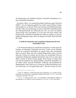 108
des Bundesstaates, des auflösbaren Bundes existentieller Gliedstaaten zu ei-
nem existentiellen Zentralstaat.
Die ebenso völker- wie europarechtswidrigen Sanktionen gegen Österreich
(2000)196
, das eine Regierung gebildet hat, welche einigen Führern Europas
nicht genehm war, ist für alle Völker eine Warnung. Das Selbstbestimmungs-
recht der Völker, die Anerkennung von deren existentieller Staatlichkeit durch
die Völkergemeinschaft, das Völkerrecht also, ihre, wie meist mit anderem
Akzent gesagt wird, Souveränität, ist in Not, aber noch nicht verloren. Der
Kampf um die existentielle Staatlichkeit der Völker ist zugleich, wie die fol-
genden Überlegungen zeigen sollen, der Kampf um Freiheit, Recht und Wohl
der Völker.
V. Kritik der Integration zum europäischen Bundesstaat mit einer
existentiellen Union
1. Die Weiterentwicklung der europäischen Integration vor allem durch die
Verträge von Maastricht, Amsterdam und Nizza, welche auf die Politische
Union, die existentielle Staatlichkeit im engeren Sinne ohne existentiellen
Staat im weiteren Sinne, also ohne wirkliche Bürgerschaft, zielten, und jetzt
durch den Vertrag von Lissabon, der die Grenze zur existentiellen Union im
europäischen Bundesstaat endgültig überschreitet, kann nicht zu einem Staat
führen, welcher der Kultur Europas genügt. Wenn Europa in Frieden leben
soll, muß die Integration die uneingeschränkte existentielle Staatlichkeit sei-
ner Völker wahren, zumal die Wirtschafts-, Währungs- und Sozialhoheit der
Mitgliedstaaten, deren Einheit nur zu Lasten der sozialen Entwicklung zerris-
sen werden kann, wie sich gegenwärtig zeigt197
. Weil der Vertrag von Lissa-
196
Dazu Ch. Hillgruber, Friedenssicherung durch Einmischung, in: H. Neuhaus (Hrsg.),
Sicherheiten in der Welt heute, Atzelsberger Gespräche 2000, 2001, S. 27 ff.; P. Unruh, Die
Unionstreue, EuR 2002, 41 ff., 65 ff.
197
Vgl. K. A. Schachtschneider, Euro – der Rechtsbruch; Wirtschaftliche Stabilität als
Rechtsprinzip, in: W. Hankel u.a., Die Euro-Illusion, S. 47 ff., bzw. S. 314 ff.; dazu näher C.
 