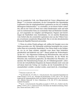 109
bon ein europäisches Volk, eine Bürgerschaft der Union („Bürgerinnen und
Bürger“198
) zu kreieren unternimmt, um der Unionspolitik eine eigenständige
Legitimation über der mitgliedstaatlichen Legitimation aus den zur Ausübung
übertragenen Hoheitsrechten199
zu verschaffen, ist mit diesem Schritt verbun-
den, daß aus der Union als Bund eines echten Bundesstaates mehr und mehr
auch im institutionellen Sinne ein existentieller Staat auf bündischer Grundla-
ge, weil ausgestattet mit Aufgaben und Befugnissen, Organen und Einrich-
tungen der Staatlichkeit eines Zentralstaates, wie ein unechter Bundesstaat,
wird, freilich ohne die existentielle Legitimation einer aus den Völkern Euro-
pas erwachsenen europäischen Bürgerschaft. Das ist mit dem demokratischen
Prinzip der Republik Österreich unvereinbar.
2. Wenn ein solches Projekt gelingen soll, müßten die Europäer zuvor eine
Nation geworden sein. Die Nationalität rechtfertigt bestmöglich den existen-
tiellen Staat mit existentieller Staatlichkeit. Eine Nation findet zu der Solidari-
tät, wie sie ein Staat erfordert, jedenfalls wenn dieser Staat freiheitlich,
gleichheitlich und brüderlich sein soll200
. Darauf gründet das Weltrechtsprin-
zip des Art. 1 der Allgemeinen Erklärung der Menschenrechte, aber auch die
fundamentalen Prinzipien der Verfassung Österreichs, die der Würde des
Menschen oder, kantianisch gesprochen, der Menschheit des Menschen, ent-
sprechen. Die Nationalisierung Europas, die ‚EU-Inländereigenschaft’, schrei-
tet trotz der wirtschaftlichen Integration des Staatenverbundes nicht voran und
soll darum durch den Vertrag von Lissabon, der die Existentialität der Uni-
onsstaatlichkeit verstärkt, verordnet werden, zumal durch die „Unionsbürger-
198
Hinweise in und zu Fn. 150.
199
Vgl. BVerfGE 89, 155 (189); K. A. Schachtschneider, Die existentielle Staatlichkeit der
Völker Europas, S. 87 ff.; ders., Prinzipien des Rechtsstaates, S. 66 ff., insb. S. 74 f.; für eine
Ergänzung der mitgliedstaatlichen durch eine föderale Legitimation durch ein „Gesamt-Volk“
oder „föderales Staatsvolk“ St. Oeter, Föderalismus, S. 88, 106, 107 ff., ohne demokratie-
rechtliche Konzeption.
200
Vgl. K. A. Schachtschneider, Res publica res populi, S. 234 ff.; ders., Freiheit in der Re-
publik, S. 636 ff.; ders./A. Emmerich-Fritsche, Revolution der Krankenversicherung. Prinzi-
pien, Thesen und Gesetz, 2002, S. 19 ff.
 
