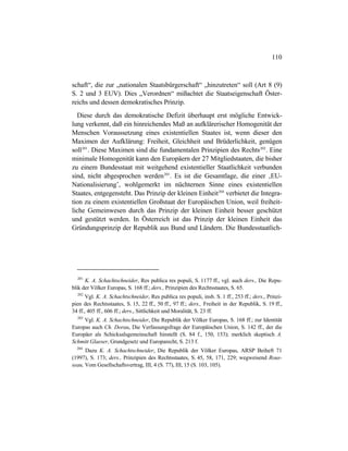 110
schaft“, die zur „nationalen Staatsbürgerschaft“ „hinzutreten“ soll (Art 8 (9)
S. 2 und 3 EUV). Dies „Verordnen“ mißachtet die Staatseigenschaft Öster-
reichs und dessen demokratisches Prinzip.
Diese durch das demokratische Defizit überhaupt erst mögliche Entwick-
lung verkennt, daß ein hinreichendes Maß an aufklärerischer Homogenität der
Menschen Voraussetzung eines existentiellen Staates ist, wenn dieser den
Maximen der Aufklärung: Freiheit, Gleichheit und Brüderlichkeit, genügen
soll201
. Diese Maximen sind die fundamentalen Prinzipien des Rechts202
. Eine
minimale Homogenität kann den Europäern der 27 Mitgliedstaaten, die bisher
zu einem Bundesstaat mit weitgehend existentieller Staatlichkeit verbunden
sind, nicht abgesprochen werden203
. Es ist die Gesamtlage, die einer ‚EU-
Nationalisierung’, wohlgemerkt im nüchternen Sinne eines existentiellen
Staates, entgegensteht. Das Prinzip der kleinen Einheit204
verbietet die Integra-
tion zu einem existentiellen Großstaat der Europäischen Union, weil freiheit-
liche Gemeinwesen durch das Prinzip der kleinen Einheit besser geschützt
und gestützt werden. In Österreich ist das Prinzip der kleinen Einheit das
Gründungsprinzip der Republik aus Bund und Ländern. Die Bundesstaatlich-
201
K. A. Schachtschneider, Res publica res populi, S. 1177 ff., vgl. auch ders., Die Repu-
blik der Völker Europas, S. 168 ff.; ders., Prinzipien des Rechtsstaates, S. 65.
202
Vgl. K. A. Schachtschneider, Res publica res populi, insb. S. 1 ff., 253 ff.; ders., Prinzi-
pien des Rechtsstaates, S. 15, 22 ff., 50 ff., 97 ff.; ders., Freiheit in der Republik, S. 19 ff.,
34 ff., 405 ff., 606 ff.; ders., Sittlichkeit und Moralität, S. 23 ff.
203
Vgl. K. A. Schachtschneider, Die Republik der Völker Europas, S. 168 ff.; zur Identität
Europas auch Ch. Dorau, Die Verfassungsfrage der Europäischen Union, S. 142 ff., der die
Europäer als Schicksalsgemeinschaft hinstellt (S. 84 f., 150, 153); merklich skeptisch A.
Schmitt Glaeser, Grundgesetz und Europarecht, S. 213 f.
204
Dazu K. A. Schachtschneider, Die Republik der Völker Europas, ARSP Beiheft 71
(1997), S. 173; ders., Prinzipien des Rechtsstaates, S. 45, 58, 171, 229; wegweisend Rous-
seau, Vom Gesellschaftsvertrag, III, 4 (S. 77), III, 15 (S. 103, 105).
 