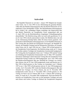 3
Sachverhalt
Die Republik Österreich ist seit dem 1. Januar 1995 Mitglied der Europäi-
schen Union. Am 12. Juni 1994 ist eine Abstimmung des gesamten Bundes-
volkes über das Bundesverfassungsgesetz über den Beitritt Österreichs zur Eu-
ropäischen Union durchgeführt worden. Das Beitrittsbundesverfassungsgesetz
hat in Artikel I die „zuständigen Organe ermächtigt, den Staatsvertrag über
den Beitritt Österreichs zur Europäischen Union entsprechend dem am
12. April 1994 von der Beitrittskonferenz festgelegten Verhandlungsergebnis
abzuschließen.“ Der Beitrittsvertrag selbst war noch nicht geschlossen. Er ist
am 24. Juni 1994 in Korfu unterzeichnet worden. Die Mehrheit derer, die sich
an der Abstimmung beteiligt haben, haben für dieses Gesetz gestimmt. Auf-
grund dieses Beitrittsbundesverfassungsgesetzes ist die Republik Österreich in
dem Vertrag über den Beitritt des Königreichs Norwegens, der Republik Ös-
terreich, der Republik Finnland und des Königreichs Schwedens zur Europäi-
schen Union vom 26. April 1994, der am 1. Januar 1995 in Kraft getreten ist,
der Europäischen Union beigetreten. Der Beitrittsvertrag wurde am 13. Januar
1995 neben anderen Verträgen der Europäischen Gemeinschaft kundgemacht.
Der Vertrag über die Europäische Union vom 7. Februar 1992 und der Vertrag
zur Gründung der Europäischen Gemeinschaft vom 25. März 1957 einschließ-
lich dessen Änderungen zuletzt durch den Vertrag über die Europäische Union
(Maastricht-Vertrag) wurden erst 1999 kundgemacht. Am 4. Juni 1998 wurde
das Bundesverfassungsgesetz über den Abschluß des Vertrages von Amster-
dam erlassen, das am 10. Juni 1998 kundgemacht wurde und (bereits) am 12.
Mai 1998 in Kraft getreten ist. Der Vertrag von Amsterdam vom 2. Oktober
1997 ist am 1. Mai 1999 in Kraft getreten und am 18. Juni 1998 kundgemacht
worden. Am 8. November 2001 wurde das Bundesverfassungsgesetz über den
Abschluß des Vertrages von Nizza erlassen, das am 16. November 2001
kundgemacht wurde und am 17. November 2001 in Kraft getreten ist. Der
Vertrag von Nizza vom 26. Februar 2001 ist am 1. Februar 2003 in Kraft ge-
treten. Er wurde am 21. November 2001 kundgemacht. Nach dem Beitritt Ös-
terreichs zur Europäischen Union und vor den genannten Verträgen und auch
nach diesen sind weitere Verträge im Rahmen der Europäischen Integration
 