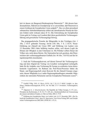 111
keit ist darum ein Baugesetz/Strukturprinzip Österreichs205
. Mit diesem bun-
desstaatlichen, föderativen Grundprinzip ist es unvereinbar, daß Österreich in
einem Großstaat der Europäischen Union aufgeht206
. Das vor allem prozedural
substanzlose Subsidiaritätsprinzip schützt das demokratische Prinzip der klei-
nen Einheit nicht wirksam (dazu H V). Die Entwicklung der Europäischen
Union geht im Vertrag von Lissabon über diese geschichtliche Verfassungser-
fahrung und gewachsene Verfassungslage hinweg.
Das propagandistische Postulat der Bürgernähe in den Verträgen (Art. 1
Abs. 2 EUV geltender Fassung; Art.8a (10) Abs. 3 S. 2 EUV; Nizza-
Erklärung zur Zukunft der Union 2001 und Erklärung von Laeken vom
15. Dezember 2001) hätte hellhörig machen sollen, weil dessen Logik die
Distanz der Obrigkeit zu den Untertanen ist. Die Politiker sollten Diener der
Völker sein, nicht deren Herren. Der Nationalrat hat sich gescheut, den Öster-
reichern den verfassungsgebotenen Einfluß (Art. 44 Abs. 3 B-VG) auf die In-
tegrationspolitik einzuräumen.
3. Auch der Verfassungskonvent, auf dessen Entwurf der Verfassungsver-
trag und dem folgend der Vertrag von Lissabon weitestgehend zurückgeht,
hatte für die Aufgabe, eine Verfassung für Europa zu erarbeiten, keine demo-
kratische Legitimation. Im Rahmen des Post-Nizza-Prozesses haben die
Staats- und Regierungschefs einen Konvent für die Zukunft Europas einge-
setzt, dessen Mitglieder (u.a.) außer Regierungsbeauftragten entsandte Abge-
ordnete der nationalen Parlamente und des Europäschen Parlaments waren207
.
205
VerfGH VfSlg. 2455; H. Mayer, B-VG, Art. 2, II; H. P. Rill/H. Schäffer, in: dies.
(Hrsg.), Bundesverfassungsrecht, B-VG, Art. 44, Rdn. 21 P. Pernthaler, Verfassungskern,
S. 36 f..
206
Allgemein K. A. Schachtschneider, Die Republik der Völker Europas, S. 173; ders.,
Prinzipien des Rechtsstaates, S. 45, 58, 171, 229; ders., Rechtsstaatlichkeit als Voraussetzung
des inneren und äußeren Friedens, in: Mut zur Ethik, 2002, S. 70 ff.
207
Erklärung des Europäischen Rates von Laeken vom 14./15. Dezember 2001 „Die Zu-
kunft der Europäischen Union“; dazu Th. Oppermann, Vom Nizza-Vertrag 2001 zum Europä-
ischen Verfassungskonvent 2002/2003, DVBl 203, 1 ff. (3).
 