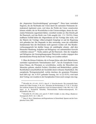 113
der „begrenzten Einzelermächtigung“ gezwungen209
. Diese kann zumindest
fingieren, die die Rechtsakte der Union durch die nationalen Parlamente de-
mokratisch legitimiert seien, weil diese die Politik der Union verantworten
können würden, die im Wesentlichen in den Unionsverträgen, denen die nati-
onalen Parlamente zugestimmt hätten, vereinbart worden sei. Das Gleiche gilt
für Österreich, weil das Recht vom Volk ausgeht (Art. 1 S. 2 B-VG). Einen
meßbaren Einfluß haben die Abgeordneten auf die Verträge aber nicht, weil
die Materie der Verträge völkervertraglich festgelegt ist und die Regierung
sich gebunden hat. Die Dogmatik ist aber notwendig, wenn der schlechthin
fundamentale Satz der Demokratie nicht ignoriert werden soll. Das Bundes-
verfassungsgericht hat darüber hinaus als unabdingbar erkannt, „daß dem
Deutschen Bundestag Aufgaben und Befugnisse von substantiellem Gewicht
verbleiben müssen“210
. Nichts anderes gilt für Österreich. Aber die Aufgaben
und Befugnisse der Gesetzgebungsorgane Österreichs wurden entgegen dem
demokratischen Prinzip durch den Vertrag von Lissabon entleert.
5. Ohne die kleinen Einheiten, die in Europa kleine oder doch föderalisierte,
zumindest regionalisierte Nationalstaaten sind211
, hat die Europäische Union
keine Chance, die Prinzipien zu verwirklichen, welche die Menschheit des
Menschen gebietet, nämlich Freiheit, Gleichheit und Brüderlichkeit, gelebte
Rechtlichkeit (einschließlich der Sozialität) durch wirksame Staatlichkeit. Die
europäische Wertegemeinschaft, welche durchaus die genannten Prinzipien
hoch hält (vgl. Art. 6 EUV geltender Fassung; Art. 1a (2) EUV), wird nach
dem Vertrag von Lissabon in der Europäischen Union noch weniger eine trag-
209
BVerfGE 89, 155 (181, 191 ff. ); dazu K. A. Schachtschneider, Die existentielle Staat-
lichkeit der Völker Europas, S. 96; ders., Prinzipien des Rechtsstaates, S. 71 ff.; P. Kirchhof,
Die rechtliche Struktur der Europäischen Union als Staatenverbund, S. 896, 906, 914; T. Öh-
linger, in: K. Korinek/M. Holoubek, Österreichisches Bundesverfassungsrecht, EU-
BeitrittsBVG, Rdn. 62 f..
210
BVerfGE 89, 155 (186); i.d.S. auch H. P. Rill/H. Schäffer, in: dies. (Hrsg.), Bundesver-
fassungsrecht, B-GV, Art. 1, Rdn. 25.
211
Dazu K. Bretz, Föderalismus und Regionalismus in Deutschland, Spanien und der Euro-
päischen Union, 2005.
 