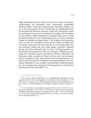 114
fähige Organisation finden als bisher schon nach den Unions- und Gemein-
schaftsverträgen. Der institutionell einem „Nationalstaat“ nachgebildete
Großstaat Europa212
nimmt allen Institutionen die freiheitliche Substanz, wel-
che in den Nationalstaaten für die Verwirklichung der aufklärerischen Ziele
der Menschheit des Menschen entwickelt worden sind. Insbesondere entzieht
der Nationalstaat Europa dem Prinzip Recht die Grundlage. Der Gesetzgeber
ist kein wirklicher, nämlich freiheitlicher, Gesetzgeber mehr; denn er ist nicht
demokratisch legitimiert. Eine Rechtsordnung kann nur auf der politischen
Freiheit der Menschen als Bürger beruhen213
. Die Exekutive der Europäischen
Union ist nicht eine vollziehende Gewalt, die den Willen der Bürgerschaft
verwirklicht, sondern hat sich mehr und mehr zu einem bürokratischen Sys-
tem entwickelt, welches über eine riesige Menge vereinzelter Untertanen
herrscht. Die oberste Herrschaft üben die Staats- und Regierungschefs aus.
Die pluralen Parteienoligarchien haben sich europaweit verbündet, gewisser-
maßen ihre Herrschaft integriert und dadurch stabilisiert. Demokratie und
Rechtsstaat, beides Ausdruck der Freiheit, sind das nicht. Die Gewaltentei-
lung ist weitgehend verloren. Parteienstaaten sind keine Republiken und wer-
den das auch nicht durch ihre Integration zum Herrschaftsbündnis. Der Euro-
päische Gerichtshof ist trotz mancher nachvollziehbarer Rechtserkenntnisse
kein der Gewaltenteilung genügendes Verfassungsgericht im freiheitlichen,
demokratischen Sinne (dazu näher F, VI).
212
Vgl. U. Haltern, Gestalt und Finalität, in: A. v. Bogdandy (Hrsg.), Europäisches Verfas-
sungsrecht, 2003, S. 830, zu „Ikonographie“; kritisch auch St. Oeter, Föderalismus, S. 117;
dazu auch K. A. Schachtschneider, Entstaatlichung Deutschlands und Entrechtlichung Euro-
pas, S. 43 ff.; ders., Rechtsstaatlichkeit als Grundlage des inneren und äußeren Friedens, S. 70
ff.
213
K. A. Schachtschneider, Res publica res populi, S. 275 ff., 325 ff., 519 ff., 637 ff.; ders.,
Freiheit in der Republik, S. 34 ff., 274 ff.; so auch R. Walter/H. Mayer/G. Kucsko-Stadlmayer,
Grundriß des österreichischen Bundesverfassungsrechts, Rdn. 148, S. 79; H. P. Rill/H. Schäf-
fer, in: dies. (Hrsg.), Bundesverfassungsrecht, B-VG, Art. 1, Rdn. 7; P. Pernthaler, Österrei-
chisches Bundesstaatsrecht, S. 38.
 