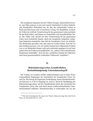 115
Die europäische Integration hat den Völkern Europas, staatsrechtlich bewer-
tet, eine Hülse gelassen, in der noch manche Staatlichkeit im Sinne freiheitli-
cher Rechtlichkeit Wirklichkeit hat, die aber den substantiellen Verlust an
Recht und Staat kaum noch zu kaschieren vermag. Nur Republiken, in denen
die Völker die wirkliche Verantwortung für das gemeinsame Leben und damit
für das Recht haben, sind Staaten im existentiellen und menschheitlichen Sin-
ne. Die Völker sind, obwohl mit ihrer Verantwortung für das gemeinsame
Leben noch existentielle Staaten, durch die europäische Integration weitge-
hend funktional entstaatlicht, ohne daß die Europäische Union ein freiheitli-
cher Rechtsstaat geworden wäre oder auch nur werden könnte. Kant hat vor
dem Großstaat gewarnt, weil „ein solcher Zustand eines allgemeinen Friedens
(wie es mit übergroßen Staaten wohl auch mehrmalen gegangen ist) auf einer
andern Seite der Freiheit noch gefährlicher“ ist, „indem er den schrecklichsten
Despotismus herbeiführt“. Kant hat den „rechtlichen Zustand der Föderation
nach einem gemeinschaftlich verabredeten Völkerrecht“ empfohlen214
.
B.
Diskriminierungsverbot, Grundfreiheiten,
Herkunftslandprinzip, Unternehmensbegriff
Der Vertrag von Lissabon eröffnet unüberschaubaren und in keiner Weise
voraussehbaren Regelungen des Gerichtshofs der Europäischen Union Tor
und Tür. Das Prinzip der begrenzten Ermächtigung, dessen demokratierechtli-
che Relevanz zu A III 6 b dargelegt ist, wird u.a. durch die Handhabung des
Diskriminierungsverbots und der Grundfreiheiten durch den Gerichtshof der
Europäischen Union, aber auch durch dessen wettbewerbsrechtlichen Unter-
nehmensbegriff mißachtet. Demokratiewidrig ist insbesondere das aus den
214
Über den Gemeinspruch: Das mag in der Theorie richtig sein, taugt aber nicht für die
Praxis, ed. Weischedel, Bd. 9, S. 169 f.
 