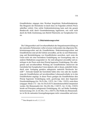 116
Grundfreiheiten entgegen dem Wortlaut hergeleitete Herkunftslandprinzip.
Das Baugesetz der Demokratie ist durch diese im Folgenden erörterte Praxis
unheilbar verletzt. Eine solche Entdemokratisierung kann auch das gesamt
Bundesvolk nicht durch Gesamtabstimmung legalisieren, erst recht nicht
durch die bloße Zustimmung zum Beitritt Österreichs zur Europäischen Uni-
on.
I. Diskriminierungsverbot
Die Unbegrenztheit und Unvorhersehbarkeit der Integrationsentwicklung an
den nationalen Parlamenten vorbei erweisen insbesondere das allgemeine Dis-
kriminierungsverbot und die Grundfreiheiten. Diskriminierungsverbote und
Grundfreiheiten sind auf alle Gebiete anwendbar, auf die sie sich Diskriminie-
rung und Beeinträchtigung von Grundfreiheiten auswirken, auch wenn die
Union nicht mit einer besonderen Ermächtigung zur Gesetzgebung oder zu
anderen Maßnahmen ausgestattet ist. Sie sind unbegrenzt anwendbar und un-
terliegen in der Praxis nicht dem Prinzip begrenzter Ermächtigung. Die unbe-
grenzte und unvorhersehbare Wirkung der Grundfreiheiten intensiviert der
Gerichtshof der Europäischen Union dadurch, daß er diesen, jedenfalls bisher,
durch seine Auslegung geradezu unbegrenzte materielle Reichweite bei-
mißt215
. Entweder handelt der Gerichtshof dabei ultra vires oder die Ausdeh-
nung der Grundfreiheiten auf unvorhersehbare Lebenssachverhalte ist in den
Grundfreiheiten angelegt. In dieser Praxis genügen die Grundfreiheiten dem
Prinzip begrenzter Ermächtigung nicht, geschweige denn dem begrenzter
Einzelermächtigung (Art. 3b (5) Abs. 1 EUV, Art. 5 Abs. 1 EGV), wenn diese
(entgegen Absatz 2 S. 1 des Art 3b (5) EUV) demokratierechtlich interpretiert
werden. Der Binnenmarkt (Art. 22a (26) Abs. 2 AEUV, Art. 14 Abs. 2 EGV)
beruht auf Prinzipien unbegrenzter Ermächtigung, d.h. auf bloßer Zuständig-
keitszuweisung (Art. 2c (4) Abs. 2 lit. a AEUV). Die Politik des Binnenmark-
tes ist für die nationalen Gesetzgebungsorgane nicht voraussehbar und erwei-
215
Dazu Beispiele in zu II, 1, 2, 3, 4, 5.
 