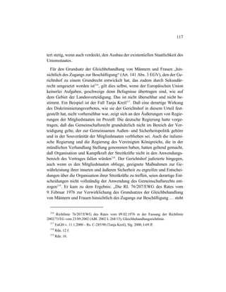 117
tert stetig, wenn auch verdeckt, den Ausbau der existentiellen Staatlichkeit des
Unionsstaates.
Für den Grundsatz der Gleichbehandlung von Männern und Frauen „hin-
sichtlich des Zugangs zur Beschäftigung“ (Art. 141 Abs. 3 EGV), den der Ge-
richtshof zu einem Grundrecht entwickelt hat, das zudem durch Sekundär-
recht umgesetzt worden ist216
, gilt dies selbst, wenn der Europäischen Union
keinerlei Aufgaben, geschweige denn Befugnisse übertragen sind, wie auf
dem Gebiet der Landesverteidigung. Das ist nicht übersehbar und nicht be-
stimmt. Ein Beispiel ist der Fall Tanja Kreil217
. Daß eine derartige Wirkung
des Diskriminierungsverbotes, wie sie der Gerichtshof in diesem Urteil fest-
gestellt hat, nicht vorhersehbar war, zeigt sich an den Äußerungen von Regie-
rungen der Mitgliedstaaten im Prozeß: Die deutsche Regierung hatte vorge-
tragen, daß das Gemeinschaftsrecht grundsätzlich nicht im Bereich der Ver-
teidigung gelte, der zur Gemeinsamen Außen- und Sicherheitspolitik gehöre
und in der Souveränität der Mitgliedstaaten verblieben sei. Auch die italieni-
sche Regierung und die Regierung des Vereinigten Königreichs, die in der
mündlichen Verhandlung Stellung genommen haben, hatten geltend gemacht,
daß Organisation und Kampfkraft der Streitkräfte nicht in den Anwendungs-
bereich des Vertrages fallen würden218
. Der Gerichtshof judizierte hingegen,
auch wenn es den Mitgliedstaaten obliege, geeignete Maßnahmen zur Ge-
währleistung ihrer inneren und äußeren Sicherheit zu ergreifen und Entschei-
dungen über die Organisation ihrer Streitkräfte zu treffen, seien derartige Ent-
scheidungen nicht vollständig der Anwendung des Gemeinschaftsrechts ent-
zogen219
. Er kam zu dem Ergebnis: „Die RL 76/207/EWG des Rates vom
9. Februar 1976 zur Verwirklichung des Grundsatzes der Gleichbehandlung
von Männern und Frauen hinsichtlich des Zugangs zur Beschäftigung … steht
216
Richtlinie 76/207/EWG des Rates vom 09.02.1976 in der Fassung der Richtlinie
2002/73/EG vom 23.09.2002 (ABl. 2002 L 268/15), Gleichbehandlungsrichtlinie.
217
EuGH v. 11.1.2000 – Rs. C-285/98 (Tanja Kreil), Slg. 2000, I-69 ff.
218
Rdn. 12 f.
219
Rdn. 16.
 