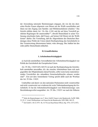 118
der Anwendung nationaler Bestimmungen entgegen, die wie die des deut-
schen Rechts Frauen allgemein vom Dienst mit der Waffe ausschließen und
ihnen nur den Zugang zum Sanitäts- und Militärmusikdienst erlauben.“ Das
Gericht erklärte damit Art. 12a Abs. 4 GG und die auf diese Vorschrift ge-
stützten Regelungen für unanwendbar220
, obwohl Deutschland in seiner Ver-
fassung entschieden hatte, daß Frauen „auf keinen Fall Dienst mit der Waffe
leisten“ dürfen. Die Vorstellung, daß die Abgeordneten des Deutschen Bun-
destages diese Politik der Union (durch Rechtsprechung des Gerichtshofs) in
ihre Verantwortung übernommen hatten, wäre abwegig. Das Judikat hat den
ordre public Deutschlands mißachtet.
II. Grundfreiheiten
1. Arbeitnehmerfreizügigkeit
a) Auch die unmittelbare Anwendbarkeit der Arbeitnehmerfreizügigkeit war
Politik des Gerichtshofs der Europäischen Union.
Art. 39 Abs. 2 EGV/(45) AEUV) ist nach der Rechtsprechung des Gerichts-
hofs unmittelbar anwendbar, d.h. der einzelne Arbeitnehmer kann sich auch
gegenüber den Mitgliedstaaten darauf berufen, selbst wenn keine materialisie-
renden Vorschriften des sekundären Gemeinschaftsrechts erlassen worden
sind221
. Erst seit dem Amsterdamer Vertrag spricht dafür auch der Wortlaut
des Art. 39 Abs. 1 EGV.
Unabsehbar und damit von den nationalen Parlamenten nicht verantwortbar
und nicht verantwortet war wiederum die weite Tatbestandsauslegung des Ge-
richtshofs. Er hat die Arbeitnehmerfreizügigkeit vom Diskriminierungs- zum
Beschränkungsverbot ausgedehnt. Art. 39 Abs. 2 EGV war nach der früheren
220
Siehe die Besprechungen von T. Stein, EuGH: Frauen in der Bundeswehr, EuZW 2000,
211 ff.; C. Arndt, Waffeneinsatz von Frauen bei der Bundeswehr, NJW 2000, 1461 ff..
221
Seit EuGH v. 04.12.1974 - Rs. 41/74 (van Duyn/Home Office), Slg. 1974, 1337 (1347).
 