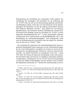 119
Rechtsprechung des Gerichtshofs kein umfassendes Verbot jeglicher Be-
schränkungen der Freizügigkeit. Der Gerichtshof war der Auffassung, daß
Art. 39 EGV nicht eine sich aus der Rechtsordnung ergebende unterschiedli-
che Behandlung verbiete, sofern diese sich ohne Rücksicht auf die Staatsan-
gehörigkeit der Betroffenen auf alle der Ordnung unterworfenen Personen
nach objektiven Merkmalen auswirke222
. Dazu gehört etwa die Forderung,
Sprachkenntnisse oder bestimmte berufliche Qualifikationen nachzuweisen.
Im Bosman-Urteil allerdings weitete der Gerichtshof Art. 39 EGV zu einem
allgemeinen Beschränkungsverbot aus223
. In dem unterschiedslos geltenden
Transfersystem beim Vereinswechsel von Berufsfußballspielern sah er eine
Beschränkung der Arbeitnehmerfreizügigkeit. Auch Berufssportler sollen
nach der Rechtsprechung des Gerichtshofs unter den Begriff des Arbeitneh-
mers im Sinne des Art. 39 EGV224
fallen.
Der Gerichtshof hat insbesondere den Arbeitnehmerbegriff über dessen ei-
gentlichen Begriffsgehalt hinaus ausgeweitet, um der Arbeitnehmerfreizügig-
keit ein weites Wirkungsfeld zu verschaffen. Zu erwarten war das bei der Zu-
stimmung der Gesetzgebungsorgane Österreichs, zumal des gesamten Bun-
desvolkes, zum Beitritt Österreichs zur Europäischen Union zum 1. Januar
1995 nicht. Das Prinzip der begrenzten Ermächtigung wurde nicht geachtet.
Der Gerichtshof zählt auch Personen in Ausbildung, insbesondere Studenten,
zu begünstigten „Arbeitnehmern“ des Art. 39 EGV, wenn ein Zusammenhang
zwischen der (früheren) Berufstätigkeit und dem Studium in dem betreffen-
den Mitgliedstaat festzustellen ist225
. Besteht kein Zusammenhang zu einer in
222
EuGH v. 28.06.1978 - Rs. 1/78 (Kenny/Insurance Officer), Slg. 1978, 1489 (1498); vgl.
EuGH v. 23.01.86 - Rs. 298/84 (Iorio/Azienda autonoma delle ferrovie dello Stato), Slg.
1986, 247.
223
EuGH v. 15.12.1995 - Rs. C-415/93 (ASBL u.a./Bosman), Slg. 1995, I-4921 (I-4962,
Rdn. 94).
224
EuGH v. 15.12.1995 - Rs. C-415/93 (ASBL u.a./Bosman), Slg. 1995, I-4921 (I-4954,
Rdn. 73); vgl. dazu kritisch Ch. Palme, Das Bosman-Urteil des EuGH: Ein Schlag gegen die
Sportautonomie, JZ 1996, 238 ff.
225
EuGH v. 21.06.1988 - Rs. 39/86 (Lair/Universität Hannover), Slg. 1988, S. 3161 (Rdn.
 
