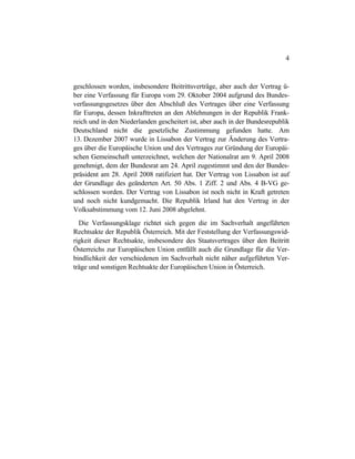 4
geschlossen worden, insbesondere Beitrittsverträge, aber auch der Vertrag ü-
ber eine Verfassung für Europa vom 29. Oktober 2004 aufgrund des Bundes-
verfassungsgesetzes über den Abschluß des Vertrages über eine Verfassung
für Europa, dessen Inkrafttreten an den Ablehnungen in der Republik Frank-
reich und in den Niederlanden gescheitert ist, aber auch in der Bundesrepublik
Deutschland nicht die gesetzliche Zustimmung gefunden hatte. Am
13. Dezember 2007 wurde in Lissabon der Vertrag zur Änderung des Vertra-
ges über die Europäische Union und des Vertrages zur Gründung der Europäi-
schen Gemeinschaft unterzeichnet, welchen der Nationalrat am 9. April 2008
genehmigt, dem der Bundesrat am 24. April zugestimmt und den der Bundes-
präsident am 28. April 2008 ratifiziert hat. Der Vertrag von Lissabon ist auf
der Grundlage des geänderten Art. 50 Abs. 1 Ziff. 2 und Abs. 4 B-VG ge-
schlossen worden. Der Vertrag von Lissabon ist noch nicht in Kraft getreten
und noch nicht kundgemacht. Die Republik Irland hat den Vertrag in der
Volksabstimmung vom 12. Juni 2008 abgelehnt.
Die Verfassungsklage richtet sich gegen die im Sachverhalt angeführten
Rechtsakte der Republik Österreich. Mit der Feststellung der Verfassungswid-
rigkeit dieser Rechtsakte, insbesondere des Staatsvertrages über den Beitritt
Österreichs zur Europäischen Union entfällt auch die Grundlage für die Ver-
bindlichkeit der verschiedenen im Sachverhalt nicht näher aufgeführten Ver-
träge und sonstigen Rechtsakte der Europäischen Union in Österreich.
 