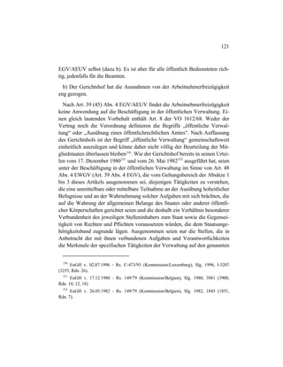 121
EGV/AEUV selbst (dazu b). Es ist aber für alle öffentlich Bediensteten rich-
tig, jedenfalls für die Beamten.
b) Der Gerichtshof hat die Ausnahmen von der Arbeitnehmerfreizügigkeit
eng gezogen.
Nach Art. 39 (45) Abs. 4 EGV/AEUV findet die Arbeitnehmerfreizügigkeit
keine Anwendung auf die Beschäftigung in der öffentlichen Verwaltung. Ei-
nen gleich lautenden Vorbehalt enthält Art. 8 der VO 1612/68. Weder der
Vertrag noch die Verordnung definieren die Begriffe „öffentliche Verwal-
tung“ oder „Ausübung eines öffentlichrechtlichen Amtes“. Nach Auffassung
des Gerichtshofs ist der Begriff „öffentliche Verwaltung“ gemeinschaftsweit
einheitlich auszulegen und könne daher nicht völlig der Beurteilung der Mit-
gliedstaaten überlassen bleiben230
. Wie der Gerichtshof bereits in seinen Urtei-
len vom 17. Dezember 1980231
und vom 26. Mai 1982232
ausgeführt hat, seien
unter der Beschäftigung in der öffentlichen Verwaltung im Sinne von Art. 48
Abs. 4 EWGV (Art. 39 Abs. 4 EGV), die vom Geltungsbereich der Absätze 1
bis 3 dieses Artikels ausgenommen sei, diejenigen Tätigkeiten zu verstehen,
die eine unmittelbare oder mittelbare Teilnahme an der Ausübung hoheitlicher
Befugnisse und an der Wahrnehmung solcher Aufgaben mit sich brächten, die
auf die Wahrung der allgemeinen Belange des Staates oder anderer öffentli-
cher Körperschaften gerichtet seien und die deshalb ein Verhältnis besonderer
Verbundenheit des jeweiligen Stelleninhabers zum Staat sowie die Gegensei-
tigkeit von Rechten und Pflichten voraussetzen würden, die dem Staatsange-
hörigkeitsband zugrunde lägen. Ausgenommen seien nur die Stellen, die in
Anbetracht der mit ihnen verbundenen Aufgaben und Verantwortlichkeiten
die Merkmale der spezifischen Tätigkeiten der Verwaltung auf den genannten
230
EuGH v. 02.07.1996 - Rs. C-473/93 (Kommission/Luxemburg), Slg. 1996, I-3207
(3255, Rdn. 26).
231
EuGH v. 17.12.1980 - Rs. 149/79 (Kommission/Belgien), Slg. 1980, 3881 (3900,
Rdn. 10, 12, 18).
232
EuGH v. 26.05.1982 - Rs. 149/79 (Kommission/Belgien), Slg. 1982, 1845 (1851,
Rdn. 7).
 
