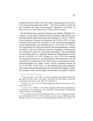 122
Gebieten aufweisen würden. Diese sehr engen Voraussetzungen seien im Fal-
le der Studienreferendarin nicht erfüllt233
. Auch für das höhere Lehramt hat
der Gerichtshof die engen Voraussetzungen „öffentlicher Verwaltung“ im
Sinne von Art. 48 Abs. 4 EWGV (Art. 39 Abs. 4 EGV) verneint234
.
Der Gerichtshof hatte (und hat) die Befugnis, den Begriff „öffentliche Ver-
waltung“ in einem derart restriktiven Sinne auszulegen. Dafür spricht zwar,
daß dieser Begriff Tatbestandsmerkmal des damaligen Art. 48 Abs. 4 EWGV,
in der Fassung des Vertrages von Amsterdam Art. 39 Abs. 4 EGV, ist. Diese
Vorschrift macht jedoch eine Ausnahme von der Arbeitnehmerfreizügigkeit,
weil die Mitgliedstaaten, dem Grundsatz des Art. 1 B-VG oder Art. 20 Abs. 2
GG entsprechend, den Vollzug der Gesetze ihren Staatsangehörigen vorbehal-
ten dürfen235
; denn der Vollzug der Gesetze ist Ausübung von Staatsgewalt,
also hoheitlich. Er gehört zur existentiellen Staatlichkeit236
. Der eigenständige
Gesetzesvollzug gehört zur nationalen Identität der Mitgliedstaaten im Sinne
des Art. 3a (4) Abs. 2 S. 1 EUV, bislang Art. 6 Abs. 1 EUV. Die Ausübung
der Staatsgewalt können nur die Mitgliedstaaten selbst bestimmen, nicht der
Gerichtshof der Europäischen Union. Dieser kann zur Sicherung der Arbeit-
nehmerfreizügigkeit nur darüber wachen, daß die Ausnahmevorschrift des
Art. 39 (45) Abs. 4 EGV/AEUV von den Mitgliedstaaten nicht mißbraucht
wird, indem bestimmte Berufsgruppen der Arbeitnehmerfreizügigkeit willkür-
lich entzogen werden, um den eigenen Arbeitsmarkt zu protegieren. Nützlich
233
Vgl. auch EuGH v. 03.07.1986 - Rs. 66/85 (Lawrie-Blum/Land Baden-Württemberg),
Slg. 1986, 2121 (2146 f., Rdn. 17 ff.); EuGH v. 30.05.1989 - Rs. 33/88 (Allué u. Coonan Uni-
versità degli studi di Venezia)), Slg. 1989, 1591 (1609, Rdn. 7).
234
EuGH v. 27.11.1991 - Rs. C-4/91 (Bleis/Ministère de l’Èducation nationale), Slg. 1991,
I-5627 (5641, Rdn. 7).
235
§ 4 Abs. 1 Nr. 1 BRRG n. F. (seit 1993) ermöglicht in Deutschland grundsätzlich die
Verbeamtung von EU-Angehörigen; unter freiheitlichen demokratischen Gesichtspunkten
wegen Art. 20 Abs. 2 GG fragwürdig.
236
K. A. Schachtschneider, Streik im öffentlichen Dienst, in: ders., Fallstudien zum Öffent-
lichen Wirtschaftsrecht, 2003, S. 260 ff., 269 ff.; vgl. auch J. Isensee, Öffentlicher Dienst,
HVerfR, § 32, Rdn. 1, 64; H. Lecheler, Der Öffentliche Dienst, HStR, Bd. III, § 72, Rdn. 137.
 