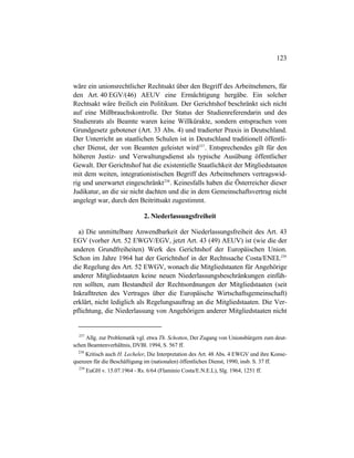 123
wäre ein unionsrechtlicher Rechtsakt über den Begriff des Arbeitnehmers, für
den Art. 40 EGV/(46) AEUV eine Ermächtigung hergäbe. Ein solcher
Rechtsakt wäre freilich ein Politikum. Der Gerichtshof beschränkt sich nicht
auf eine Mißbrauchskontrolle. Der Status der Studienreferendarin und des
Studienrats als Beamte waren keine Willkürakte, sondern entsprachen vom
Grundgesetz gebotener (Art. 33 Abs. 4) und tradierter Praxis in Deutschland.
Der Unterricht an staatlichen Schulen ist in Deutschland traditionell öffentli-
cher Dienst, der von Beamten geleistet wird237
. Entsprechendes gilt für den
höheren Justiz- und Verwaltungsdienst als typische Ausübung öffentlicher
Gewalt. Der Gerichtshof hat die existentielle Staatlichkeit der Mitgliedstaaten
mit dem weiten, integrationistischen Begriff des Arbeitnehmers vertragswid-
rig und unerwartet eingeschränkt238
. Keinesfalls haben die Österreicher dieser
Judikatur, an die sie nicht dachten und die in dem Gemeinschaftsvertrag nicht
angelegt war, durch den Beitrittsakt zugestimmt.
2. Niederlassungsfreiheit
a) Die unmittelbare Anwendbarkeit der Niederlassungsfreiheit des Art. 43
EGV (vorher Art. 52 EWGV/EGV, jetzt Art. 43 (49) AEUV) ist (wie die der
anderen Grundfreiheiten) Werk des Gerichtshof der Europäischen Union.
Schon im Jahre 1964 hat der Gerichtshof in der Rechtssache Costa/ENEL239
die Regelung des Art. 52 EWGV, wonach die Mitgliedstaaten für Angehörige
anderer Mitgliedstaaten keine neuen Niederlassungsbeschränkungen einfüh-
ren sollten, zum Bestandteil der Rechtsordnungen der Mitgliedstaaten (seit
Inkrafttreten des Vertrages über die Europäische Wirtschaftsgemeinschaft)
erklärt, nicht lediglich als Regelungsauftrag an die Mitgliedstaaten. Die Ver-
pflichtung, die Niederlassung von Angehörigen anderer Mitgliedstaaten nicht
237
Allg. zur Problematik vgl. etwa Th. Schotten, Der Zugang von Unionsbürgern zum deut-
schen Beamtenverhältnis, DVBl. 1994, S. 567 ff.
238
Kritisch auch H. Lecheler, Die Interpretation des Art. 48 Abs. 4 EWGV und ihre Konse-
quenzen für die Beschäftigung im (nationalen) öffentlichen Dienst, 1990, insb. S. 37 ff.
239
EuGH v. 15.07.1964 - Rs. 6/64 (Flaminio Costa/E.N.E.L), Slg. 1964, 1251 ff.
 