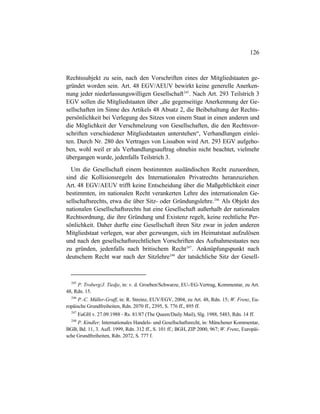 126
Rechtssubjekt zu sein, nach den Vorschriften eines der Mitgliedstaaten ge-
gründet worden sein. Art. 48 EGV/AEUV bewirkt keine generelle Anerken-
nung jeder niederlassungswilligen Gesellschaft245
. Nach Art. 293 Teilstrich 3
EGV sollen die Mitgliedstaaten über „die gegenseitige Anerkennung der Ge-
sellschaften im Sinne des Artikels 48 Absatz 2, die Beibehaltung der Rechts-
persönlichkeit bei Verlegung des Sitzes von einem Staat in einen anderen und
die Möglichkeit der Verschmelzung von Gesellschaften, die den Rechtsvor-
schriften verschiedener Mitgliedstaaten unterstehen“, Verhandlungen einlei-
ten. Durch Nr. 280 des Vertrages von Lissabon wird Art. 293 EGV aufgeho-
ben, wohl weil er als Verhandlungsauftrag ohnehin nicht beachtet, vielmehr
übergangen wurde, jedenfalls Teilstrich 3.
Um die Gesellschaft einem bestimmten ausländischen Recht zuzuordnen,
sind die Kollisionsregeln des Internationalen Privatrechts heranzuziehen.
Art. 48 EGV/AEUV trifft keine Entscheidung über die Maßgeblichkeit einer
bestimmten, im nationalen Recht verankerten Lehre des internationalen Ge-
sellschaftsrechts, etwa die über Sitz- oder Gründungslehre.246
Als Objekt des
nationalen Gesellschaftsrechts hat eine Gesellschaft außerhalb der nationalen
Rechtsordnung, die ihre Gründung und Existenz regelt, keine rechtliche Per-
sönlichkeit. Daher durfte eine Gesellschaft ihren Sitz zwar in jeden anderen
Mitgliedstaat verlegen, war aber gezwungen, sich im Heimatstaat aufzulösen
und nach den gesellschaftsrechtlichen Vorschriften des Aufnahmestaates neu
zu gründen, jedenfalls nach britischem Recht247
. Anknüpfungspunkt nach
deutschem Recht war nach der Sitzlehre248
der tatsächliche Sitz der Gesell-
245
P. Troberg/J. Tiedje, in: v. d. Groeben/Schwarze, EU-/EG-Vertrag, Kommentar, zu Art.
48, Rdn. 15.
246
P.-C. Müller-Graff, in: R. Streinz, EUV/EGV, 2004, zu Art. 48, Rdn. 15; W. Frenz, Eu-
ropäische Grundfreiheiten, Rdn. 2070 ff., 2395, S. 776 ff., 895 ff.
247
EuGH v. 27.09.1988 - Rs. 81/87 (The Queen/Daily Mail), Slg. 1988, 5483, Rdn. 14 ff.
248
P. Kindler, Internationales Handels- und Gesellschaftsrecht, in: Münchener Kommentar,
BGB, Bd. 11, 3. Aufl. 1999, Rdn. 312 ff., S. 101 ff.; BGH, ZIP 2000, 967; W. Frenz, Europäi-
sche Grundfreiheiten, Rdn. 2072, S. 777 f.
 
