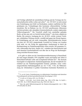 129
und Verträge außerhalb der unmittelbaren Geltung und des Vorrangs des Ge-
meinschaftsrechts treffen wollen und sollen258
. Art. 293 EGV ist nicht einmal
eine Ermächtigung zum Erlaß von Rechtsakten, sondern verpflichtet die Mit-
gliedstaaten nur, Verhandlungen über bestimmte völkerrechtliche Verträge
einzuleiten. Die im Rahmen von Art. 293 EGV geschlossenen Abkommen
sind kein primäres oder sekundäres Gemeinschaftsrecht, sondern ergänzendes
Völkervertragsrecht.259
Die Vorschrift schafft kein unmittelbar geltendes
Recht, auf das man sich vor Gericht berufen könnte260
, also keine subjektiven
Rechte. Die extensive Auslegung des Art. 48 EGV, welche weiteren Verträ-
gen vorbehaltene Wirkung erreicht, verstößt kraß gegen das Prinzip begrenz-
ter Ermächtigung und war nicht voraussehbar. Bezeichnenderweise kommt
eine dem Art. 293 EGV entsprechende Vorschrift im Vertrag von Lissabon
nicht mehr vor; der Erfolg der gegenseitigen Anerkennung ist durch die
Rechtsprechung zur Niederlassungsfreiheit schon erreicht. Die genannten Ur-
teile, insbesondere das letzte „Inspire Art“, verändern das österreichische (und
auch deutsche) Gesellschaftsrecht weit über den im Wege der Rechtsanglei-
chung erreichten Konsens hinaus.
e) Es geht vor allem um die Unternehmensmitbestimmung in Deutschland,
die nach langen Kämpfen 1976 eingeführt wurde und Kapital und Arbeit in
Deutschland befrieden sollte und (weitgehend) befriedet hat261
. Der deutsche
Gesetzgeber ist aufgrund des Anerkennungsprinzips, das der Europäische Ge-
richtshof aus der Niederlassungsfreiheit herleitet, gehindert, seiner verfas-
sungsrechtlichen Befriedungspflicht aus Art. 9 Abs. 3 GG, die Mitbestim-
mung der Arbeitnehmer in großen Unernehmen bestimmter Rechtsform zu
258
K. von der Linden, Umstrukturierung von mitbestimmten Unternehmen nach deutschem
Umwandlungsrecht und durch grenzüberschreitende Sitzverlegung, S. 434 f.
259
S. Leible, in: R. Streinz, EGV, Art. 293, Rdn. 3.
260
EuGH v. 12.05.1998 - Rs-C-336/96 (Gilly), Slg. 1998, I-2793, Rdn. 16; EuGH v.
10.02.1994 – Rs. C-398/92 (Mund & Fester), Slg. 1994, I-467, Rdn. 11.
261
Dazu das große Mitbestimmungsurteil des Bundesverfassungsgerichts vom 1. März
1979, BVerfGE 50, 290 ff.
 