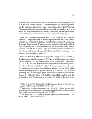 130
gewährleisten, jedenfalls seiner Pflicht aus dem Mitbestimmungsgesetz vom
4. März 1976, nachzukommen262
. Diese Konsequenz war für die Abgeordne-
ten des Deutschen Bundestages nicht voraussehbar, als sie dem Prinzip der
Niederlassungsfreiheit zugestimmt haben, ganz gleich in welchem Vertrag im
Laufe der Vertragsgeschichte der Union. Eine solche Verantwortung hätten
sie im deutschen ‚Gewerkschaftsstaat’ nicht zu übernehmen gewagt.
Auch das Drittelbeteiligungsgesetz vom 18. Mai 2004, das den Arbeitneh-
mern in Aktiengesellschaften, Kommanditgesellschaften auf Aktien, Gesell-
schaften mit beschränkter Haftung, Versicherungsvereinen auf Gegenseitig-
keit sowie Erwerbs- und Wirtschaftsgenossenschaften mit jeweils mehr als
500 Mitarbeitern ein Mitbestimmungsrecht im Aufsichtsrat dieser Gesell-
schaften einräumt, der zu einem Drittel aus Arbeitnehmern bestehen muß263
,
wird durch die Rechtsprechung zur Niederlassungsfreiheit gefährdet, weil es
eine spezifisch deutsche Regelung ist.
Wer die deutschen Mitbestimmungsgesetze umgehen will, gründet in
Frankreich eine société anonyme (S.A.) oder in Großbritannien eine private
limited company Ltd., die als (konzernrechtlich) herrschendes Unternehmen
(§§ 17, 18 AkG)264
eines deutschen mitbestimmten Unternehmens eingerichtet
wird. In der Tochtergesellschaft bleibt die Mitbestimmung zwar bestehen, a-
ber unternehmensrelevante Entscheidungen können von der nicht mitbe-
stimmten Muttergesellschaft getroffen werden. § 5 MitbestG, der die Mitbe-
stimmung für Konzerne regelt, erfaßt ausschließlich nationale Gesellschafts-
formen (§ 1 MitbestG). Einer in Deutschland tätigen Ltd. oder S.A. kann die-
se Vorschrift keine Mitbestimmung verordnen. Die bisherige Rechtsprechung
262
Dazu C. Kerstin/C.P. Schindler, Die EuGH-Entscheidung „Inspire Art“ und ihre Aus-
wirkungen auf die Praxis, RdW 11/2003, S. 621 ff., 4 a. E.
263
Es ersetzt das Betriebsverfassungsgesetz von 1952 (§§ 76 ff.); dazu K. von der Linden,
Umstrukturierung von mitbestimmten Unternehmen nach deutschem Umwandlungsrecht und
durch grenzüberschreitende Sitzverlegung, S. 145 ff., 162 ff..
264
Ch. Windbichler, in: K. J. Hopt/H. Wiedemann, Aktiengesetz (Großkommentar), 1. Bd.,
4. Aufl. 2004, § 17, Rdn. 89, § 18, Rdn. 88.
 