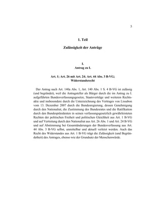5
1. Teil
Zulässigkeit der Anträge
I.
Antrag zu I.
Art. 1; Art. 26 mit Art. 24; Art. 44 Abs. 3 B-VG;
Widerstandsrecht
Der Antrag nach Art. 140a Abs. 1, Art. 140 Abs. 1 S. 4 B-VG ist zulässig
(und begründet), weil die Antragsteller als Bürger durch die im Antrag zu I.
aufgeführten Bundesverfassungsgesetze, Staatsverträge und weiteren Rechts-
akte und insbesondere durch die Unterzeichnung des Vertrages von Lissabon
vom 13. Dezember 2007 durch die Bundesregierung, dessen Genehmigung
durch den Nationalrat, die Zustimmung des Bundesrates und die Ratifikation
durch den Bundespräsidenten in seinen verfassungsgesetzlich gewährleisteten
Rechten der politischen Freiheit und politischen Gleichheit aus Art. 1 B-VG
und auf Vertretung durch den Nationalrat aus Art. 26 Abs. 1 und Art. 24 B-VG
und auf Abstimmung bei Gesamtänderungen der Bundesverfassung aus Art.
44 Abs. 3 B-VG selbst, unmittelbar und aktuell verletzt werden. Auch das
Recht des Widerstandes aus Art. 1 B-VG trägt die Zulässigkeit (und Begrün-
detheit) des Antrages, ebenso wie der Grundsatz der Menschenwürde.
 