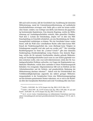 131
läßt auch nicht erwarten, daß der Gerichtshof eine Ausdehnung der deutschen
Mitbestimmung, zumal der Unternehmensmitbestimmung, auf ausländische
Gesellschaftsformen erzwingen wird. Dafür gibt es nicht nur keinen rechtli-
chen Ansatz, sondern, was wichtiger sein dürfte, kein Interesse des gegenwär-
tig bestimmenden Kapitalismus. Eine deutsche Regelung, welche die Mitbe-
stimmung auf Auslandsgesellschaften erstreckt, hätte generellen Charakter.
Nach dem 2. Leitsatz der Entscheidung „Inspire Art“ ist aber eine Miß-
brauchsprüfung im Einzelfall erforderlich, um eine Beschränkung der Nieder-
lassungsfreiheit rechtfertigen zu können. Wie der Gerichtshof immer wieder
betont, stellt die Wahl eines vorteilhafteren Rechts selbst dann keinen Miß-
brauch der Niederlassungsfreiheit dar, wenn überhaupt keine Tätigkeit im
Gründungsstaat ausgeübt wird oder auch nur werden soll.265
Der vierstufige
Rechtfertigungstest im Sinne des „Centros“-Urteils266
gibt einer deutschen
Sonderregelung (Sonderanknüpfung) wenig Chancen. Eine deutsche Rege-
lung, welche die für nationale Gesellschaften ohnehin geltende Mitbestim-
mung auf Auslandsgesellschaften (auch wenn sie zum Schein gegründet wur-
den) erstrecken wollte, wäre zwar nicht diskriminierend, würde aber für Aus-
landsgesellschaften Probleme aufwerfen, wie Fragen der Repräsentation aus-
ländischer Mitarbeiter, welche diese zumindest in ihrem Niederlassungsrecht
behindern. Ein zwingendes Allgemeininteresse läßt sich im Hinblick auf den
Arbeitnehmerschutz und die freiheits- und grundrechtliche Bedeutung der
Mitbestimmung durchaus erkennen267
. Jedoch wird die Erforderlichkeit des
Verhältnismäßigkeitsprinzips angesichts des äußerst geringen Mitbestim-
mungsstandards in der Europäischen Union eine Mitbestimmungsregelung
auf den kleinsten gemeinsamen Nenner reduzieren, wie er sich in der Richtli-
nie über den Europäischen Betriebsrat und in der Verordnung über eine Euro-
265
EuGH v. 30.09.2003 - Rs. 167/01 (Inspire Art), Slg. 2003, I-10155, Rdn. 138 f.
266
EuGH v. 09.03.1999 – Rs. 212/97 (Centros Ltd), Slg. 1999, I-1459, Rdn. 34; vgl. auch
EuGH v. 30.09.2003 - Rs. 167/01 (Inspire Art), Slg. 2003, I-10155, Rdn. 133.
267
So K. von der Linden, Umstrukturierung von mitbestimmten Unternehmen nach deut-
schem Umwandlungsrecht und durch grenzüberschreitende Sitzverlegung, S. 547 ff., insb. S.
579 ff.
 