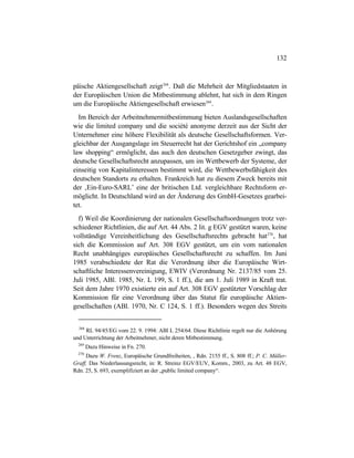 132
päische Aktiengesellschaft zeigt268
. Daß die Mehrheit der Mitgliedstaaten in
der Europäischen Union die Mitbestimmung ablehnt, hat sich in dem Ringen
um die Europäische Aktiengesellschaft erwiesen269
.
Im Bereich der Arbeitnehmermitbestimmung bieten Auslandsgesellschaften
wie die limited company und die société anonyme derzeit aus der Sicht der
Unternehmer eine höhere Flexibilität als deutsche Gesellschaftsformen. Ver-
gleichbar der Ausgangslage im Steuerrecht hat der Gerichtshof ein „company
law shopping“ ermöglicht, das auch den deutschen Gesetzgeber zwingt, das
deutsche Gesellschaftsrecht anzupassen, um im Wettbewerb der Systeme, der
einseitig von Kapitalinteressen bestimmt wird, die Wettbewerbsfähigkeit des
deutschen Standorts zu erhalten. Frankreich hat zu diesem Zweck bereits mit
der ‚Ein-Euro-SARL’ eine der britischen Ltd. vergleichbare Rechtsform er-
möglicht. In Deutschland wird an der Änderung des GmbH-Gesetzes gearbei-
tet.
f) Weil die Koordinierung der nationalen Gesellschaftsordnungen trotz ver-
schiedener Richtlinien, die auf Art. 44 Abs. 2 lit. g EGV gestützt waren, keine
vollständige Vereinheitlichung des Gesellschaftsrechts gebracht hat270
, hat
sich die Kommission auf Art. 308 EGV gestützt, um ein vom nationalen
Recht unabhängiges europäisches Gesellschaftsrecht zu schaffen. Im Juni
1985 verabschiedete der Rat die Verordnung über die Europäische Wirt-
schaftliche Interessenvereinigung, EWIV (Verordnung Nr. 2137/85 vom 25.
Juli 1985, ABl. 1985, Nr. L 199, S. 1 ff.), die am 1. Juli 1989 in Kraft trat.
Seit dem Jahre 1970 existierte ein auf Art. 308 EGV gestützter Vorschlag der
Kommission für eine Verordnung über das Statut für europäische Aktien-
gesellschaften (ABl. 1970, Nr. C 124, S. 1 ff.). Besonders wegen des Streits
268
RL 94/45/EG vom 22. 9. 1994: ABl L 254/64. Diese Richtlinie regelt nur die Anhörung
und Unterrichtung der Arbeitnehmer, nicht deren Mitbestimmung.
269
Dazu Hinweise in Fn. 270.
270
Dazu W. Frenz, Europäische Grundfreiheiten, , Rdn. 2155 ff., S. 808 ff.; P. C. Müller-
Graff, Das Niederlassungsrecht, in: R. Streinz EGV/EUV, Komm., 2003, zu Art. 48 EGV,
Rdn. 25, S. 693, exemplifiziert an der „public limited company“.
 