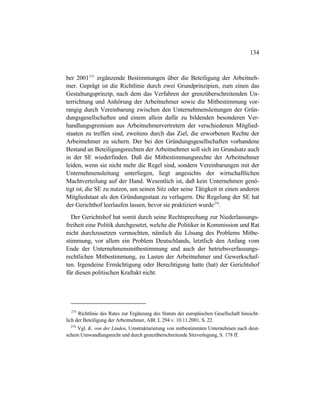 134
ber 2001275
ergänzende Bestimmungen über die Beteiligung der Arbeitneh-
mer. Geprägt ist die Richtlinie durch zwei Grundprinzipien, zum einen das
Gestaltungsprinzip, nach dem das Verfahren der grenzüberschreitenden Un-
terrichtung und Anhörung der Arbeitnehmer sowie die Mitbestimmung vor-
rangig durch Vereinbarung zwischen den Unternehmensleitungen der Grün-
dungsgesellschaften und einem allein dafür zu bildenden besonderen Ver-
handlungsgremium aus Arbeitnehmervertretern der verschiedenen Mitglied-
staaten zu treffen sind, zweitens durch das Ziel, die erworbenen Rechte der
Arbeitnehmer zu sichern. Der bei den Gründungsgesellschaften vorhandene
Bestand an Beteiligungsrechten der Arbeitnehmer soll sich im Grundsatz auch
in der SE wiederfinden. Daß die Mitbestimmungsrechte der Arbeitnehmer
leiden, wenn sie nicht mehr die Regel sind, sondern Vereinbarungen mit der
Unternehmensleitung unterliegen, liegt angesichts der wirtschaftlichen
Machtverteilung auf der Hand. Wesentlich ist, daß kein Unternehmen genö-
tigt ist, die SE zu nutzen, um seinen Sitz oder seine Tätigkeit in einen anderen
Mitgliedstaat als den Gründungsstaat zu verlagern. Die Regelung der SE hat
der Gerichthof leerlaufen lassen, bevor sie praktiziert wurde276
.
Der Gerichtshof hat somit durch seine Rechtsprechung zur Niederlassungs-
freiheit eine Politik durchgesetzt, welche die Politiker in Kommission und Rat
nicht durchzusetzen vermochten, nämlich die Lösung des Problems Mitbe-
stimmung, vor allem ein Problem Deutschlands, letztlich den Anfang vom
Ende der Unternehmensmitbestimmung und auch der betriebsverfassungs-
rechtlichen Mitbestimmung, zu Lasten der Arbeitnehmer und Gewerkschaf-
ten. Irgendeine Ermächtigung oder Berechtigung hatte (hat) der Gerichtshof
für diesen politischen Kraftakt nicht.
275
Richtlinie des Rates zur Ergänzung des Statuts der europäischen Gesellschaft hinsicht-
lich der Beteiligung der Arbeitnehmer, ABl. L 294 v. 10.11.2001, S. 22.
276
Vgl. K. von der Linden, Umstrukturierung von mitbestimmten Unternehmen nach deut-
schem Umwandlungsrecht und durch grenzüberschreitende Sitzverlegung, S. 178 ff.
 