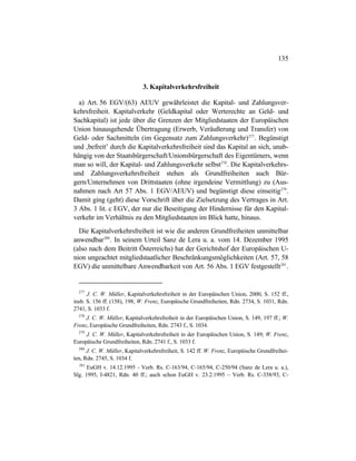 135
3. Kapitalverkehrsfreiheit
a) Art. 56 EGV/(63) AEUV gewährleistet die Kapital- und Zahlungsver-
kehrsfreiheit. Kapitalverkehr (Geldkapital oder Werterechte an Geld- und
Sachkapital) ist jede über die Grenzen der Mitgliedstaaten der Europäischen
Union hinausgehende Übertragung (Erwerb, Veräußerung und Transfer) von
Geld- oder Sachmitteln (im Gegensatz zum Zahlungsverkehr)277
. Begünstigt
und ‚befreit’ durch die Kapitalverkehrsfreiheit sind das Kapital an sich, unab-
hängig von der Staatsbürgerschaft/Unionsbürgerschaft des Eigentümers, wenn
man so will, der Kapital- und Zahlungsverkehr selbst278
. Die Kapitalverkehrs-
und Zahlungsverkehrsfreiheit stehen als Grundfreiheiten auch Bür-
gern/Unternehmen von Drittstaaten (ohne irgendeine Vermittlung) zu (Aus-
nahmen nach Art 57 Abs. 1 EGV/AEUV) und begünstigt diese einseitig279
.
Damit ging (geht) diese Vorschrift über die Zielsetzung des Vertrages in Art.
3 Abs. 1 lit. c EGV, der nur die Beseitigung der Hindernisse für den Kapital-
verkehr im Verhältnis zu den Mitgliedstaaten im Blick hatte, hinaus.
Die Kapitalverkehrsfreiheit ist wie die anderen Grundfreiheiten unmittelbar
anwendbar280
. In seinem Urteil Sanz de Lera u. a. vom 14. Dezember 1995
(also nach dem Beitritt Österreichs) hat der Gerichtshof der Europäischen U-
nion ungeachtet mitgliedstaatlicher Beschränkungsmöglichkeiten (Art. 57, 58
EGV) die unmittelbare Anwendbarkeit von Art. 56 Abs. 1 EGV festgestellt281
.
277
J. C. W. Müller, Kapitalverkehrsfreiheit in der Europäischen Union, 2000, S. 152 ff.,
insb. S. 156 ff. (158), 198; W. Frenz, Europäische Grundfreiheiten, Rdn. 2734, S. 1031, Rdn.
2741, S. 1033 f.
278
J. C. W. Müller, Kapitalverkehrsfreiheit in der Europäischen Union, S. 149, 197 ff.; W.
Frenz, Europäische Grundfreiheiten, Rdn. 2743 f., S. 1034.
279
J. C. W. Müller, Kapitalverkehrsfreiheit in der Europäischen Union, S. 149; W. Frenz,
Europäische Grundfreiheiten, Rdn. 2741 f., S. 1033 f.
280
J. C. W. Müller, Kapitalverkehrsfreiheit, S. 142 ff. W. Frenz, Europäische Grundfreihei-
ten, Rdn. 2745, S. 1034 f.
281
EuGH v. 14.12.1995 - Verb. Rs. C-163/94, C-165/94, C-250/94 (Sanz de Lera u. a.),
Slg. 1995, I-4821, Rdn. 40 ff.; auch schon EuGH v. 23.2.1995 – Verb. Rs. C-358/93, C-
 
