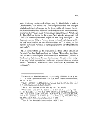 137
weiter Auslegung (analog der Rechtsprechung des Gerichtshofs zu anderen
Grundfreiheiten) alle Rechts- und Verwaltungsvorschriften und sonstigen
mitgliedstaatlichen Maßnahmen, die für den grenzüberschreitenden Kapital-
und Zahlungsverkehr eine gegenüber den Inlandsgeschäften abweichende Re-
gelung vorsehen286
oder, anders formuliert, „die den Zufluß, den Abfluß oder
den Durchfluß von Kapital der Form, dem Wert oder der Menge nach (auf
Dauer oder zeitweise) behindern, begrenzen oder völlig untersagen“287
. Im
Gegensatz zu seiner früheren Rechtsprechung, in der er Genehmigungsverfah-
ren zu Kontrollzwecken als gerechtfertigt erachtet hat288
, akzeptiert der Ge-
richtshof inzwischen vorherige Genehmigungsverfahren der Mitgliedstaaten
nicht mehr289
.
b) Mit seinen Urteilen zu den sogenannten Goldenen Aktien schließt der
Gerichtshof an diese Rechtsprechung an. Goldene Aktien geben dem Staat,
etwa bei der Privatisierung von Staatsunternehmen, Sonderrechte (namentlich
Sonderaktien, Mehrstimmrechte oder Zustimmungsrechte), die es ihm ermög-
lichen, den Einfluß ausländischer Anteilseigner gering zu halten und gegebe-
nenfalls Übernahmen, insbesondere durch ausländische Konkurrenten, zu
verhindern290
.
286
W. Kiemel, in: v. der Groeben/Schwarze, EU-/EG-Vertrag, Kommentar, zu Art. 56, Rdn.
7; J. C. W. Müller, Kapitalverkehrsfreiheit, S. 161 ff.; W. Frenz, Europäische Grundfreiheiten,
Rdn. 2747, S. 1035.
287
EuGH v. 12.7.1973 – Rs. 2/73 (Geldo/Ente Nazionale Risi), Slg. 1973, 865 (866); vgl. J.
C. W. Müller, Kapitalverkehrsfreiheit, S. 162, 199.
288
EuGH v. 11.11.1981 - Rs. 203/80 (Casati), Slg. 1981, 2595 (2613 ff.).
289
Vgl. EuGH v. 23.02.1995 – Rs. C-358/93 und C-416/93 (Bordessa u. a.), Slg. 1995, I-
361, 384 ff.; EuGH v. 14.12.1995 - Rs C-163/94, C-165/94 bis C-250/94 (Sanz de Lera), Slg.
1995, I-4821, 4836 ff.; EuGH v. 01.06.1999 – Rs. C-302/97 (Konle/Österreich), Slg. 1999,
3099; EuGH v. 26.09.00 – Rs. C-478/98 (Kommission/Belgien), Slg. 2000, I-7587 (7620,
Rdn. 17 ff.); J. C. W. Müller, Kapitalverkehrsfreiheit, S. 163 f.
290
Dazu W. Frenz, Europäische Grundrechte, Rdn. 2806 ff., S. 1058 f.
 