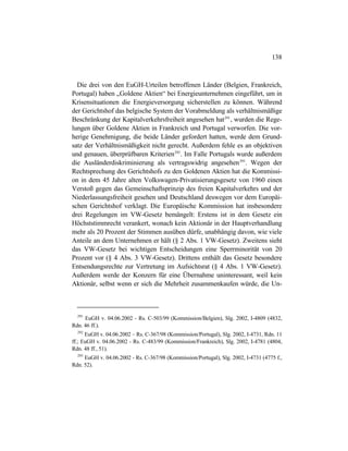 138
Die drei von den EuGH-Urteilen betroffenen Länder (Belgien, Frankreich,
Portugal) haben „Goldene Aktien“ bei Energieunternehmen eingeführt, um in
Krisensituationen die Energieversorgung sicherstellen zu können. Während
der Gerichtshof das belgische System der Vorabmeldung als verhältnismäßige
Beschränkung der Kapitalverkehrsfreiheit angesehen hat291
, wurden die Rege-
lungen über Goldene Aktien in Frankreich und Portugal verworfen. Die vor-
herige Genehmigung, die beide Länder gefordert hatten, werde dem Grund-
satz der Verhältnismäßigkeit nicht gerecht. Außerdem fehle es an objektiven
und genauen, überprüfbaren Kriterien292
. Im Falle Portugals wurde außerdem
die Ausländerdiskriminierung als vertragswidrig angesehen293
. Wegen der
Rechtsprechung des Gerichtshofs zu den Goldenen Aktien hat die Kommissi-
on in dem 45 Jahre alten Volkswagen-Privatisierungsgesetz von 1960 einen
Verstoß gegen das Gemeinschaftsprinzip des freien Kapitalverkehrs und der
Niederlassungsfreiheit gesehen und Deutschland deswegen vor dem Europäi-
schen Gerichtshof verklagt. Die Europäische Kommission hat insbesondere
drei Regelungen im VW-Gesetz bemängelt: Erstens ist in dem Gesetz ein
Höchststimmrecht verankert, wonach kein Aktionär in der Hauptverhandlung
mehr als 20 Prozent der Stimmen ausüben dürfe, unabhängig davon, wie viele
Anteile an dem Unternehmen er hält (§ 2 Abs. 1 VW-Gesetz). Zweitens sieht
das VW-Gesetz bei wichtigen Entscheidungen eine Sperrminorität von 20
Prozent vor (§ 4 Abs. 3 VW-Gesetz). Drittens enthält das Gesetz besondere
Entsendungsrechte zur Vertretung im Aufsichtsrat (§ 4 Abs. 1 VW-Gesetz).
Außerdem werde der Konzern für eine Übernahme uninteressant, weil kein
Aktionär, selbst wenn er sich die Mehrheit zusammenkaufen würde, die Un-
291
EuGH v. 04.06.2002 - Rs. C-503/99 (Kommission/Belgien), Slg. 2002, I-4809 (4832,
Rdn. 46 ff.).
292
EuGH v. 04.06.2002 – Rs. C-367/98 (Kommission/Portugal), Slg. 2002, I-4731, Rdn. 11
ff.; EuGH v. 04.06.2002 - Rs. C-483/99 (Kommission/Frankreich), Slg. 2002, I-4781 (4804,
Rdn. 48 ff., 51).
293
EuGH v. 04.06.2002 - Rs. C-367/98 (Kommission/Portugal), Slg. 2002, I-4731 (4775 f.,
Rdn. 52).
 