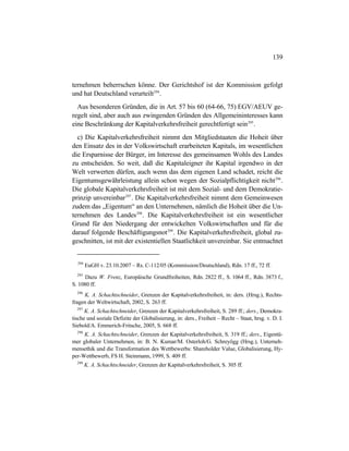 139
ternehmen beherrschen könne. Der Gerichtshof ist der Kommission gefolgt
und hat Deutschland verurteilt294
.
Aus besonderen Gründen, die in Art. 57 bis 60 (64-66, 75) EGV/AEUV ge-
regelt sind, aber auch aus zwingenden Gründen des Allgemeininteresses kann
eine Beschränkung der Kapitalverkehrsfreiheit gerechtfertigt sein295
.
c) Die Kapitalverkehrsfreiheit nimmt den Mitgliedstaaten die Hoheit über
den Einsatz des in der Volkswirtschaft erarbeiteten Kapitals, im wesentlichen
die Ersparnisse der Bürger, im Interesse des gemeinsamen Wohls des Landes
zu entscheiden. So weit, daß die Kapitaleigner ihr Kapital irgendwo in der
Welt verwerten dürfen, auch wenn das dem eigenen Land schadet, reicht die
Eigentumsgewährleistung allein schon wegen der Sozialpflichtigkeit nicht296
.
Die globale Kapitalverkehrsfreiheit ist mit dem Sozial- und dem Demokratie-
prinzip unvereinbar297
. Die Kapitalverkehrsfreiheit nimmt dem Gemeinwesen
zudem das „Eigentum“ an den Unternehmen, nämlich die Hoheit über die Un-
ternehmen des Landes298
. Die Kapitalverkehrsfreiheit ist ein wesentlicher
Grund für den Niedergang der entwickelten Volkswirtschaften und für die
darauf folgende Beschäftigungsnot299
. Die Kapitalverkehrsfreiheit, global zu-
geschnitten, ist mit der existentiellen Staatlichkeit unvereinbar. Sie entmachtet
294
EuGH v. 23.10.2007 – Rs. C-112/05 (Kommission/Deutschland), Rdn. 17 ff., 72 ff.
295
Dazu W. Frenz, Europäische Grundfreiheiten, Rdn. 2822 ff., S. 1064 ff., Rdn. 3873 f.,
S. 1080 ff.
296
K. A. Schachtschneider, Grenzen der Kapitalverkehrsfreiheit, in: ders. (Hrsg.), Rechts-
fragen der Weltwirtschaft, 2002, S. 263 ff.
297
K. A. Schachtschneider, Grenzen der Kapitalverkehrsfreiheit, S. 289 ff.; ders., Demokra-
tische und soziale Defizite der Globalisierung, in: ders., Freiheit – Recht – Staat, hrsg. v. D. I.
Siebold/A. Emmerich-Fritsche, 2005, S. 668 ff.
298
K. A. Schachtschneider, Grenzen der Kapitalverkehrsfreiheit, S. 319 ff.; ders., Eigentü-
mer globaler Unternehmen, in: B. N. Kumar/M. Osterloh/G. Schreyögg (Hrsg.), Unterneh-
mensethik und die Transformation des Wettbewerbs: Shareholder Value, Globalisierung, Hy-
per-Wettbewerb, FS H. Steinmann, 1999, S. 409 ff.
299
K. A. Schachtschneider, Grenzen der Kapitalverkehrsfreiheit, S. 305 ff.
 