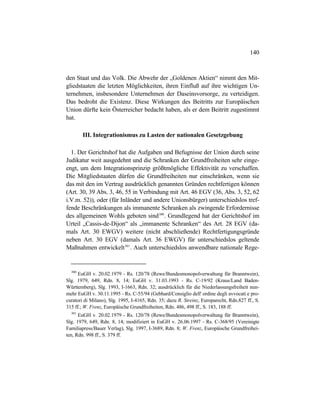 140
den Staat und das Volk. Die Abwehr der „Goldenen Aktien“ nimmt den Mit-
gliedstaaten die letzten Möglichkeiten, ihren Einfluß auf ihre wichtigen Un-
ternehmen, insbesondere Unternehmen der Daseinsvorsorge, zu verteidigen.
Das bedroht die Existenz. Diese Wirkungen des Beitritts zur Europäischen
Union dürfte kein Österreicher bedacht haben, als er dem Beitritt zugestimmt
hat.
III. Integrationismus zu Lasten der nationalen Gesetzgebung
1. Der Gerichtshof hat die Aufgaben und Befugnisse der Union durch seine
Judikatur weit ausgedehnt und die Schranken der Grundfreiheiten sehr einge-
engt, um dem Integrationsprinzip größtmögliche Effektivität zu verschaffen.
Die Mitgliedstaaten dürfen die Grundfreiheiten nur einschränken, wenn sie
das mit den im Vertrag ausdrücklich genannten Gründen rechtfertigen können
(Art. 30, 39 Abs. 3, 46, 55 in Verbindung mit Art. 46 EGV (36, Abs. 3, 52, 62
i.V.m. 52)), oder (für Inländer und andere Unionsbürger) unterschiedslos tref-
fende Beschränkungen als immanente Schranken als zwingende Erfordernisse
des allgemeinen Wohls geboten sind300
. Grundlegend hat der Gerichtshof im
Urteil „Cassis-de-Dijon“ als „immanente Schranken“ des Art. 28 EGV (da-
mals Art. 30 EWGV) weitere (nicht abschließende) Rechtfertigungsgründe
neben Art. 30 EGV (damals Art. 36 EWGV) für unterschiedslos geltende
Maßnahmen entwickelt301
. Auch unterschiedslos anwendbare nationale Rege-
300
EuGH v. 20.02.1979 - Rs. 120/78 (Rewe/Bundesmonopolverwaltung für Branntwein),
Slg. 1979, 649, Rdn. 8, 14; EuGH v. 31.03.1993 - Rs. C-19/92 (Kraus/Land Baden-
Württemberg), Slg. 1993, I-1663, Rdn. 32; ausdrücklich für die Niederlassungsfreiheit nun-
mehr EuGH v. 30.11.1995 - Rs. C-55/94 (Gebhard/Consiglio dell' ordine degli avvocati e pro-
curatori di Milano), Slg. 1995, I-4165, Rdn. 35; dazu R. Streinz, Europarecht, Rdn.827 ff., S.
315 ff.; W. Frenz, Europäische Grundfreiheiten, Rdn. 486, 498 ff., S. 183, 188 ff.
301
EuGH v. 20.02.1979 - Rs. 120/78 (Rewe/Bundesmonopolverwaltung für Branntwein),
Slg. 1979, 649, Rdn. 8, 14; modifiziert in EuGH v. 26.06.1997 - Rs. C-368/95 (Vereinigte
Familiapress/Bauer Verlag), Slg. 1997, I-3689, Rdn. 8; W. Frenz, Europäische Grundfreihei-
ten, Rdn. 998 ff., S. 379 ff.
 