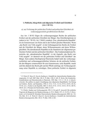 6
1. Politische, bürgerliche und allgemeine Freiheit und Gleichheit
(Art. 1 B-VG)
a), aa) Verletzung der politischen Freiheit und politischen Gleichheit als
verfassungsgesetzlich gewährleisteten Rechten
Aus Art. 1 B-VG folgen die verfassungsrangigen Rechte der politischen
Freiheit und der politischen Gleichheit der Bürger. Das Gleichheitsprinzip ist
zudem in Art. 7 B-VG, Art. 2 StGG verankert. Eine „demokratische Republik“
ist ein Gemeinwesen von freien und in der Freiheit gleichen Menschen. Wenn
„das Recht vom Volk ausgeht“, ist der Geltungsgrund des Rechts die Freiheit
und die Gleichheit der Bürger, deren Willensautonomie und deren Willens-
gleichheit. Die demokratische Republik ist die Staatsform der allgemeinen po-
litischen Freiheit und der politischen Gleichheit1
. Das Fundamentalprinzip Ös-
terreichs, der „demokratischen Republik“, in der (logisch) „das Recht vom
Volk ausgeht“, ist identisch mit der politischen Freiheit und Gleichheit2
der
Bürger. Kein anderes Rechtsprinzip Österreichs bedarf mehr des verfassungs-
rechtlichen und verfassungsgerichtlichen Schutzes als die politische Freiheit,
die den Bürgern verantwortlich für sein Gemeinwesen, seine Republik, macht
und ihm dadurch das Recht gibt und die Pflicht auferlegt, die Verfassungsord-
nung seiner Republik zu verteidigen. Diese politische Freiheit ist allgemein
1
R. Walter/H. Mayer/G. Kucsko-Stadlmayer, Grundriß des österreichischen Bundesverfas-
sungsrechts, 10. Aufl. 2007, Rdn. 148, S. 79, Rdn. 1348, S. 642; W. Berka, Die Grundrechte.
Grundfreiheiten und Menschenrechte in Österreich, 1999, Rdn. 1 ff., S. 1 ff.; K. A. Schacht-
schneider, Res publica res populi. Grundlegung einer allgemeinen Republikehre. Ein Beitrag
zur Freiheits-, Rechts- und Staatslehre, 1994, S. 14 ff., 71 ff., 111 ff., 275 ff., 410 ff., 441 ff.,
519 ff.; ders., Freiheit in der Republik, 2007, S. 44 ff., 67 ff., 115 ff., 318 ff., 391 ff., 405 ff.,
440 ff.; ders., Prinzipien des Rechtsstaates, 2006, S. 22 ff.
2
G. Winkler, Studien zum Verfassungsrecht, 1991, S. 54; auch W. Antoniolli, Die rechtliche
Tragweite der Baugesetze der Bundesverfassung, in: FS A. Merkl, 1971, S. 33 (35); P. Obern-
dorfer, in: K. Korinek/M. Holoubek, Österreichisches Bundesverfassungsrecht, 2000, Art. 1 B-
VG, Rdn. 26 f.; R. Walter/H. Mayer/G. Kucsko-Stadlmayer, Grundriß des österreichischen
Bundesverfassungsrechts, Rdn. 148, S. 79, Rdn. 1348, S. 642.
 
