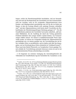 141
lungen, welche die Dienstleistungsfreiheit beschränken, sind nur hinzuneh-
men und nach der Rechtsprechung des Gerichtshofs mit dem Gemeinschafts-
recht nur vereinbar, wenn sie aus zwingenden Allgemeininteressen (etwa
Kunden- und Gläubigerschutz) gerechtfertigt sind, die für alle im Gebiet des
Staates, in dem die Leistung erbracht wird, ansässige Personen verbindlich
sind302
und dem Allgemeininteresse nicht bereits durch Vorschriften des Her-
kunftslandes des Dienstleistungserbringers Rechnung getragen ist303
. Für alle
Grundfreiheiten praktiziert der Gerichtshof inzwischen einheitlich, „daß nati-
onale Maßnahmen, die die Ausübung der durch den Vertrag garantierten
Freiheiten behindern oder weniger attraktiv machen können, vier Vorausset-
zungen erfüllen müssen: Sie müssen in nichtdiskriminierender Weise ange-
wandt werden, sie müssen aus zwingenden Gründen des Allgemeininteresses
gerechtfertigt sein, sie müssen geeignet sein, die Verwirklichung des mit ih-
nen verfolgten Zieles zu gewährleisten, und sie dürfen nicht über das hinaus-
gehen, was zur Erreichung dieses Zieles erforderlich ist“ (Gebhard-Formel)304
.
Diese (nach dem Beitritt Österreichs zur Europäischen Union) geprägte For-
mel schränkt die Verwirklichung nationaler Interessen extrem ein und ist mit
dem demokratischen Prinzip schlechterdings unvereinbar.
2. Im Gegensatz zur extremen Auslegung des Anwendungsbereichs der
Tatbestände der Grundfreiheiten legt der Gerichtshof die Ausnahmen zu den
302
EuGH v. 03.12.1974 - Rs. 33/74 (van Binsbergen/Bedrijfsvereniging Metaalvijoerheid),
Slg. 1974, 1299 (1309, Rdn. 10/12); EuGH v. 4.12.1986 - Rs. 205/84 (Kommission/Deutsch-
land ("Versicherungen")), Slg. 1986, 3755, Rdn. 30 ff.; EuGH v. 25.7.1991 - Rs. C-76/90 (Sä-
ger/Dennemeyer), Slg. 1991, I-4221, Rdn. 14 ff.; W. Frenz, Europäische Grundfreiheiten,
Rdn. 2621 ff., 266 ff., S. 986 ff., 1000 ff.
303
EuGH v. 17.12.1981 - Rs. 279/80 (Strafverfahren gegen Webb), Slg. 1981, 3305 (3325,
Rdn. 17); W. Frenz, Europäische Grundfreiheiten, Rdn. Rdn 2689 ff.,S. 1011 ff.
304
EuGH v. 30.11.1995 - Rs. C-55/94 (Gebhard/Consiglio dell' ordine degli avvocati e pro-
curatori di Milano), Slg. 1995, I-4165, Rdn. 37; vgl. auch schon EuGH v. 31.03.1993 - Rs. C-
19/92 (Kraus/Land Baden-Württemberg), Slg. 1993, I-1663, Rdn. 32; dazu A. Emmerich-
Fritsche, Der Grundsatz der Verhältnismäßigkeit, S. 418 ff.; W. Frenz, Europäische Grund-
rechte, Rdn. 478 ff., S. 180 ff.
 