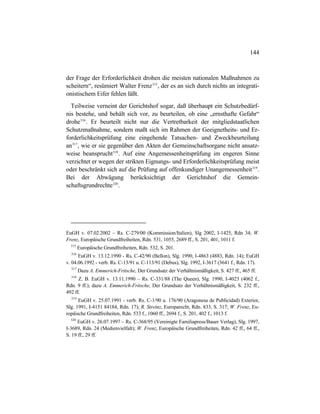 144
der Frage der Erforderlichkeit drohen die meisten nationalen Maßnahmen zu
scheitern“, resümiert Walter Frenz315
, der es an sich durch nichts an integrati-
onistischem Eifer fehlen läßt.
Teilweise verneint der Gerichtshof sogar, daß überhaupt ein Schutzbedürf-
nis bestehe, und behält sich vor, zu beurteilen, ob eine „ernsthafte Gefahr“
drohe316
. Er beurteilt nicht nur die Vertretbarkeit der mitgliedstaatlichen
Schutzmaßnahme, sondern maßt sich im Rahmen der Geeignetheits- und Er-
forderlichkeitsprüfung eine eingehende Tatsachen- und Zweckbeurteilung
an317
, wie er sie gegenüber den Akten der Gemeinschaftsorgane nicht ansatz-
weise beansprucht318
. Auf eine Angemessenheitsprüfung im engeren Sinne
verzichtet er wegen der strikten Eignungs- und Erforderlichkeitsprüfung meist
oder beschränkt sich auf die Prüfung auf offenkundiger Unangemessenheit319
.
Bei der Abwägung berücksichtigt der Gerichtshof die Gemein-
schaftsgrundrechte320
.
EuGH v. 07.02.2002 – Rs. C-279/00 (Kommission/Italien), Slg 2002, I-1425, Rdn 34; W.
Frenz, Europäische Grundfreiheiten, Rdn. 531, 1055, 2689 ff., S. 201, 401, 1011 f.
315
Europäische Grundfreiheiten, Rdn. 532, S. 201.
316
EuGH v. 13.12.1990 - Rs. C-42/90 (Bellon), Slg. 1990, I-4863 (4883, Rdn. 14); EuGH
v. 04.06.1992 - verb. Rs. C-13/91 u. C-113/91 (Debus), Slg. 1992, I-3617 (3641 f., Rdn. 17).
317
Dazu A. Emmerich-Fritsche, Der Grundsatz der Verhältnismäßigkeit, S. 427 ff., 465 ff.
318
Z. B. EuGH v. 13.11.1990 – Rs. C-331/88 (The Queen), Slg. 1990, I-4023 (4062 f.,
Rdn. 9 ff.); dazu A. Emmerich-Fritsche, Der Grundsatz der Verhältnismäßigkeit, S. 232 ff.,
492 ff.
319
EuGH v. 25.07.1991 - verb. Rs. C-1/90 u. 176/90 (Aragonesa de Publicidad) Exterior,
Slg. 1991, I-4151 84184, Rdn. 17); R. Streinz, Europarecht, Rdn. 833, S. 317; W. Frenz, Eu-
ropäische Grundfreiheiten, Rdn. 533 f., 1060 ff., 2694 f., S. 201, 402 f., 1013 f.
320
EuGH v. 26.07.1997 – Rs. C-368/95 (Vereinigte Familiapress/Bauer Verlag), Slg. 1997,
I-3689, Rdn. 24 (Medienvielfalt); W. Frenz, Europäische Grundfreiheiten, Rdn. 42 ff., 64 ff.,
S. 19 ff., 29 ff.
 