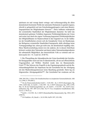146
spielraum ein und verengt damit vertrags- und verfassungswidrig die allein
demokratisch bestimmte Politik der nationalen Parlamente (Legislativorgane),
obwohl er gelegentlich auf eine Entscheidungsprärogative und einen Beurtei-
lungsspielraum der Mitgliedstaaten hinweist325
. Diese Judikatur widerspricht
der existentiellen Staatlichkeit der Mitgliedstaaten diametral. Sie kehrt das
demokratisch gebotene Verhältnis begrenzter Politikmöglichkeiten der Union
und weiter (nur durch die eigene Verfassung begrenzter) Politikmöglichkeiten
der (Mitglied)Staaten im Staatenverbund in das Gegenteil um. In der Judika-
tur der Grundfreiheiten erweist sich die Europäische Union als Bundesstaat,
der Befugnisse existentieller Staatlichkeit beansprucht, dafür allerdings keine
Vertragsgrundlage hat, schon gar nicht eine, die demokratisch tragfähig wäre.
Diese Machtverschiebung nimmt (wie die anderen, die in diesem Schriftsatz
kritisiert werden) dem Nationalrat und damit jedem Nationalratsabgeordneten
die substantielle Möglichkeit, das österreichische Volk zu vertreten und ver-
letzt (auch) Art. 1 S. 2 und Art. 24 B-VG.
3. Die Überprüfung des Sekundärrechts der Union beschränkt der Gerichts-
hof demgegenüber meist auf eine Evidenzkontrolle, oft nur auf offensichtliche
Ungeeignetheit, auf Willkür. Deutlich wurde dies im Bananenmarkt-
Urteil.326
Der Schwere des Eingriffs in das Eigentumsgrundrecht und die Be-
rufsausübungsfreiheit der Importeure hat der Gerichtshof bei der Abwägung
mit den Marktordnungsinteressen keine Beachtung geschenkt. Darin lag ein
folgenreiches Abwägungsdefizit327
. Der Gerichtshof hat wiederum auf die
1990, 340 (356); J. Kokott, Der Grundrechtsschutz im europäischen Gemeinschaftsrecht, AöR
121 (1996), S. 599 (608 f.).
325
Für die Warenverkehrsfreiheit EuGH v. 15.09.1994 – Rs. C-293/93 (Houtwipper), Slg.
1994, I-4249, Rdn. 22; EuGH v. 15.06.1999 – Rs. C-394/97 (Heinonen), Slg. 1999, I-3599,
Rdn. 43, für die Niederlassungsfreiheit vgl. z.B. EuGH v. 15.10.1987 - Rs. 222/85 (Unec-
tef/Heylens), Slg. 1987, 4097 (4116, Rdn. 10); W. Frenz, Europäische Grundfreiheiten, Rdn.
523 ff., S. 198 ff. u.ö..
326
EuGH v. 5.10.1994 - Rs. C-280/93 (Deutschland/Rat; Bananenmarkt), Slg. 1994 I, 4973
(5048 ff.).
327
VG Frankfurt a. M., Beschl. v. 24.10.1996, EuZW 1997, 182 (190).
 