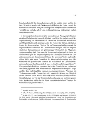 150
braucherschutz, für das Gesundheitswesen, für die soziale, innere und die äu-
ßere Sicherheit) werden die Wirkungsmöglichkeiten der Union, zumal des
Gerichtshofs erweitert, weil jede Unionspolitik die Querschnittskompetenzen
verstärkt und vertieft, selbst wenn rechtsangleichende Maßnahmen explizit
ausgenommen sind.
6. Die integrationistisch motivierte, einschränkende Auslegung Schranken
der Grundfreiheiten durch den Gerichtshof verschiebt die Aufgaben und Be-
fugnisverteilung des Primärrechts zu Lasten der existentiellen Staatlichkeit
der Mitgliedstaaten und damit zu Lasten der Freiheit der Bürger, nämlich zu
Lasten des demokratischen Prinzips. Die im Vertrag geschriebenen sowie die
ungeschriebenen Schranken der Grundfreiheiten belegen, daß die mitglied-
staatlichen Schutzinteressen als gleichrangiger Bestandteil des Allgemein-
wohls anzusehen sind. Eine generelle Argumentationslastregel „in dubio pro
communitate“ gibt das Integrationsprinzip des Grundgesetzes nicht her. Dies
gilt um so mehr, als die nationalen Belange des gemeinen Wohls zugleich le-
gitime Ziele oder sogar Grundsätze der Gemeinschaftsordnung sind. Der
Grundsatz des effet utile darf allenfalls die Wirksamkeit des Gemeinschafts-
rechts sichern, darüber hinaus jedoch nicht zu Machtverschiebungen führen341
.
Eine prima facie-Präferenz zugunsten der in den Grundfreiheiten enthaltenen
Prinzipien gegenüber ihren Ausnahmen als Argumentationslastregel342
ist je-
denfalls dann nicht tragfähig, wenn die Ausnahmen ihrerseits Prinzipien mit
Verfassungsrang (z.B. Grundrechte) oder essentielle Belange der Mitglied-
staaten schützen sollen. So darf etwa der Konflikt zwischen Grundrechten und
Grundfreiheiten als Teil der Gemeinschaftsverfassung nur im Sinne prakti-
scher Konkordanz, nicht aber im Sinne eines (ideologischen) Vorrangs der
Grundfreiheiten gelöst werden343
.
341
BVerfGE 89, 155 (210).
342
GA J.-P. Warner, Schlußanträge, Rs. 53/80 (Kaasfabrik Eyssen), Slg. 1981, 424 (429).
343
So aber GA C.O. Lenz, Schlußanträge, Rs. C-415/93 (ASBL u.a./Bosman), 4930 (5013,
Nr. 216): nur ein "überragend wichtiges Verbandsinteresse" könne eine Beschränkung der
Freizügigkeit rechtfertigen; der EuGH verdrängt die Vereinigungsfreiheit als Gemeinschafts-
 