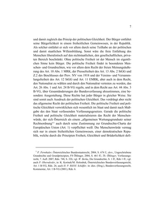 7
und damit zugleich das Prinzip der politischen Gleichheit. Der Bürger entfaltet
seine Bürgerlichkeit in einem freiheitlichen Gemeinwesen, in der Republik.
Als solcher entfaltet er sich vor allem durch seine Teilhabe an der politischen
und damit staatlichen Willensbildung. Sonst wäre die freie Entfaltung des
Menschen liberalistisch auf den nichtstaatlichen, den gesellschaftlichen, priva-
ten Bereich beschränkt. Ohne politische Freiheit ist der Mensch im eigentli-
chen Sinne kein Bürger. Die politische Freiheit findet in besonderen Men-
schen- und Grundrechten, wie vor allem dem Recht der freien Meinungsäuße-
rung des Art. 10 Abs. 1 MRK, der Pressefreiheit des Art. 13 Abs. 2 StGG und
Z.2 des Beschlusses der Prov. NV von 1918 und der Vereins- und Versamm-
lungsfreiheit des Art. 12 StGG und Art. 11 EMRK, aber auch in dem Recht,
den Nationalrat zu wählen und durch den Nationalrat vertreten zu werden, das
Art. 26 Abs. 1 und Art. 24 B-VG regeln, und in dem Recht aus Art. 44 Abs. 3
B-VG, über Gesamtänderungen der Bundesverfassung abzustimmen, eine be-
sondere Ausgestaltung. Diese Rechte hat jeder Bürger in gleicher Weise. Sie
sind somit auch Ausdruck der politischen Gleichheit. Das verdrängt aber nicht
das allgemeine Recht der politischen Freiheit. Die politische Freiheit und poli-
tische Gleichheit verwirklichen sich wesentlich im Staat und damit nach Maß-
gabe des den Staat verfassenden Verfassungsgesetzes. Gerade die politische
Freiheit und politische Gleichheit materialisieren das Recht der Menschen-
würde, der sich Österreich als einem „allgemeinen Wertungsgrundsatz seiner
Rechtsordnung“3
auch durch seine Zustimmung zur Grundrechte-Charta der
Europäischen Union (Art. 1) verpflichtet weiß. Die Menschenwürde vermag
sich nur in einem freiheitlichen Gemeinwesen, einer demokratischen Repu-
blik, welche durch die Prinzipien Freiheit, Gleichheit und Brüderlichkeit defi-
3
P. Pernthaler, Österreichisches Bundesstaatsrecht, 2004, S. 674 f.; ders., Ungeschriebene
Grundrechte und Grundprinzipien, FS Öhlinger, 2004, S. 461 ff.; Th. Öhlinger, Verfassungs-
recht, 7. Aufl. 2007, Rdn. 748, S. 326; vgl. W. Berka, Die Grundrechte, S. 1 ff., Rdn 1 ff.; vgl.
auch P. Oberndorfer, in: K. Korinek/M. Holoubek, Österreichisches Bundesverfassungsrecht,
Art. 1 B-VG, Rdn. 26; auch H. P. Rill/H. Schäffer, in: dies. (Hrsg.), Bundesverfassungsrecht,
Kommentar, Art. 1 B-VG (2001), Rdn. 6.
 