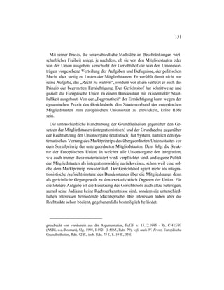 151
Mit seiner Praxis, die unterschiedliche Maßstäbe an Beschränkungen wirt-
schaftlicher Freiheit anlegt, je nachdem, ob sie von den Mitgliedstaaten oder
von der Union ausgehen, verschiebt der Gerichtshof die von den Unionsvor-
trägen vorgesehene Verteilung der Aufgaben und Befugnisse, der politischen
Macht also, stetig zu Lasten der Mitgliedstaaten. Er verfehlt damit nicht nur
seine Aufgabe, das „Recht zu wahren“, sondern vor allem verletzt er auch das
Prinzip der begrenzten Ermächtigung. Der Gerichtshof hat schrittweise und
gezielt die Europäische Union zu einem Bundesstaat mit existentieller Staat-
lichkeit ausgebaut. Von der „Begrenztheit“ der Ermächtigung kann wegen der
dynamischen Praxis des Gerichtshofs, den Staatenverbund der europäischen
Mitgliedstaaten zum europäischen Unionsstaat zu entwickeln, keine Rede
sein.
Die unterschiedliche Handhabung der Grundfreiheiten gegenüber den Ge-
setzen der Mitgliedstaaten (integrationistisch) und der Grundrechte gegenüber
der Rechtsetzung der Unionsorgane (etatistisch) hat System, nämlich den sys-
tematischen Vorrang des Marktprinzips des übergeordneten Unionsstaates vor
dem Sozialprinzip der untergeordneten Mitgliedstaaten. Dem folgt die Struk-
tur der Europäischen Union, in welcher alle Unionsorgane der Integration,
wie auch immer diese materialisiert wird, verpflichtet sind, und eigene Politik
der Mitgliedstaaten als integrationswidrig zurückweisen, schon weil eine sol-
che dem Marktprinzip zuwiderläuft. Der Gerichtshof agiert mehr als integra-
tionistische Aufsichtsinstanz des Bundesstaates über die Mitgliedsaaten denn
als gerichtliche Gegengewalt zu den exekutivistisch Organen der Union. Für
die letztere Aufgabe ist die Besetzung des Gerichtshofs auch allzu heterogen,
zumal seine Judikate keine Rechtserkenntnisse sind, sondern die unterschied-
lichen Interessen befriedende Machtsprüche. Die Interessen haben aber die
Rechtsakte schon bedient, gegebenenfalls bestmöglich befriedet.
grundrecht von vornherein aus der Argumentation, EuGH v. 15.12.1995 - Rs. C-415/93
(ASBL u.a./Bosman), Slg. 1995, I-4921 (I-5065, Rdn. 79); vgl. auch W. Frenz, Europäische
Grundfreiheiten, Rdn. 42 ff., insb. Rdn. 75 f., S. 19 ff., 33 f.
 