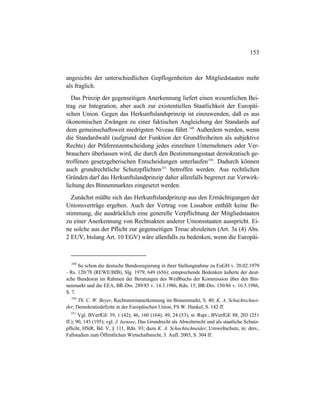 153
angesichts der unterschiedlichen Gepflogenheiten der Mitgliedstaaten mehr
als fraglich.
Das Prinzip der gegenseitigen Anerkennung liefert einen wesentlichen Bei-
trag zur Integration, aber auch zur existentiellen Staatlichkeit der Europäi-
schen Union. Gegen das Herkunftslandsprinzip ist einzuwenden, daß es aus
ökonomischen Zwängen zu einer faktischen Angleichung der Standards auf
dem gemeinschaftsweit niedrigsten Niveau führt.349
Außerdem werden, wenn
die Standardwahl (aufgrund der Funktion der Grundfreiheiten als subjektive
Rechte) der Präferenzentscheidung jedes einzelnen Unternehmers oder Ver-
brauchers überlassen wird, die durch den Bestimmungsstaat demokratisch ge-
troffenen gesetzgeberischen Entscheidungen unterlaufen350
. Dadurch können
auch grundrechtliche Schutzpflichten351
betroffen werden. Aus rechtlichen
Gründen darf das Herkunftslandprinzip daher allenfalls begrenzt zur Verwirk-
lichung des Binnenmarktes eingesetzt werden.
Zunächst müßte sich das Herkunftslandprinzip aus den Ermächtigungen der
Unionsverträge ergeben. Auch der Vertrag von Lissabon enthält keine Be-
stimmung, die ausdrücklich eine generelle Verpflichtung der Mitgliedstaaten
zu einer Anerkennung von Rechtsakten anderer Unionsstaaten ausspricht. Ei-
ne solche aus der Pflicht zur gegenseitigen Treue abzuleiten (Art. 3a (4) Abs.
2 EUV, bislang Art. 10 EGV) wäre allenfalls zu bedenken, wenn die Europäi-
349
So schon die deutsche Bundesregierung in ihrer Stellungnahme zu EuGH v. 20.02.1979
- Rs. 120/78 (REWE/BfB), Slg. 1979, 649 (656); entsprechende Bedenken äußerte der deut-
sche Bundesrat im Rahmen der Beratungen des Weißbuchs der Kommission über den Bin-
nenmarkt und die EEA, BR-Drs. 289/85 v. 14.3.1986, Rdn. 15; BR-Drs. 150/86 v. 16.5.1986,
S. 7.
350
Th. C. W. Beyer, Rechtsnormanerkennung im Binnenmarkt, S. 40; K. A. Schachtschnei-
der, Demokratiedefizite in der Europäischen Union, FS W. Hankel, S. 142 ff.
351
Vgl. BVerfGE 39, 1 (42); 46, 160 (164); 49, 24 (53); st. Rspr.; BVerfGE 88, 203 (251
ff.); 90, 145 (195); vgl. J. Isensee, Das Grundrecht als Abwehrrecht und als staatliche Schutz-
pflicht, HStR, Bd. V, § 111, Rdn. 93; dazu K. A. Schachtschneider, Umweltschutz, in: ders.,
Fallstudien zum Öffentlichen Wirtschaftsrecht, 3. Aufl. 2003, S. 304 ff.
 
