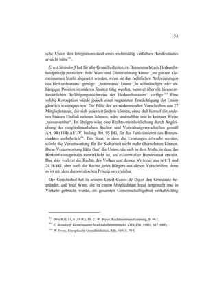 154
sche Union den Integrationsstand eines rechtmäßig verfaßten Bundesstaates
erreicht hätte352
.
Ernst Steindorff hat für alle Grundfreiheiten im Binnenmarkt ein Herkunfts-
landprinzip postuliert: Jede Ware und Dienstleistung könne „im ganzen Ge-
meinsamen Markt abgesetzt werden, wenn sie den rechtlichen Anforderungen
des Herkunftsstaats“ genüge. „Jedermann“ könne „in selbständiger oder ab-
hängiger Position in anderen Staaten tätig werden, wenn er über die hierzu er-
forderlichen Befähigungsnachweise des Herkunftsstaates“ verfüge.353
Eine
solche Konzeption würde jedoch einer begrenzten Ermächtigung der Union
gänzlich widersprechen. Die Fülle der anzuerkennenden Vorschriften aus 27
Mitgliedstaaten, die sich jederzeit ändern können, ohne daß hierauf die ande-
ren Staaten Einfluß nehmen können, wäre unabsehbar und in keinster Weise
„voraussehbar“. Im übrigen wäre eine Rechtsvereinheitlichung durch Anglei-
chung der mitgliedstaatlichen Rechts- und Verwaltungsvorschriften gemäß
Art. 94 (114) AEUV, bislang Art. 95 EG, für das Funktionieren des Binnen-
marktes entbehrlich354
. Der Staat, in dem die Leistungen erbracht werden,
würde die Verantwortung für die Sicherheit nicht mehr übernehmen können.
Diese Verantwortung hätte (hat) die Union, die sich in dem Maße, in dem das
Herkunftslandprinzip verwirklicht ist, als existentieller Bundesstaat erweist.
Das aber verletzt die Rechte des Volkes und dessen Vertreter aus Art. 1 und
24 B-VG, aber auch die Rechte jedes Bürgers aus diesen Vorschriften; denn
es ist mit dem demokratischen Prinzip unvereinbar.
Der Gerichtshof hat in seinem Urteil Cassis de Dijon den Grundsatz be-
gründet, daß jede Ware, die in einem Mitgliedstaat legal hergestellt und in
Verkehr gebracht wurde, im gesamten Gemeinschaftsgebiet verkehrsfähig
352
BVerfGE 11, 6 (19 ff.); Th. C. W. Beyer, Rechtsnormanerkennung, S. 46 f.
353
E. Steindorff, Gemeinsamer Markt als Binnenmarkt, ZHR 150 (1986), 687 (689).
354
W. Frenz, Europäische Grundfreiheiten, Rdn. 169, S. 70 f.
 
